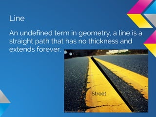 Line
An undefined term in geometry, a line is a
straight path that has no thickness and
extends forever.
Street
 