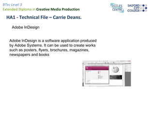 BTec Level 3
Extended Diploma in Creative Media Production

  HA1 - Technical File – Carrie Deans.
     Adobe InDesign


   Adobe InDesign is a software application produced
   by Adobe Systems. It can be used to create works
   such as posters, flyers, brochures, magazines,
   newspapers and books
 