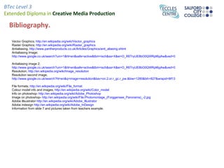 BTec Level 3
Extended Diploma in Creative Media Production

  Bibliography.

   Vector Graphics; http://en.wikipedia.org/wiki/Vector_graphics
   Raster Graphics; http://en.wikipedia.org/wiki/Raster_graphics
   Antialiasing; http://www.pantherproducts.co.uk/Articles/Graphics/anti_aliasing.shtml
   Antialiasing Image;
   http://www.google.co.uk/search?um=1&hl=en&safe=active&tbm=isch&sa=X&ei=O_R6TryUE8bO0QWRpMyjAw&ved=0CDoQBSgA&q=Anti+Aliasing&spell=

   Antialiasing image 2;
   http://www.google.co.uk/search?um=1&hl=en&safe=active&tbm=isch&sa=X&ei=O_R6TryUE8bO0QWRpMyjAw&ved=0CDoQBSgA&q=Anti+Aliasing&spell=
   Resolution; http://en.wikipedia.org/wiki/Image_resolution
   Resolution second image;
   http://www.google.co.uk/search?hl=en&q=image+resolution&bav=on.2,or.r_gc.r_pw.&biw=1280&bih=827&wrapid=tlif131668147262210&um=1&safe=active

   File formats; http://en.wikipedia.org/wiki/File_format
   Colour model info and images; http://en.wikipedia.org/wiki/Color_model
   Info on photoshop- http://en.wikipedia.org/wiki/Adobe_Photoshop
   Image on photoshop- http://en.wikipedia.org/wiki/File:Photomontage_(Forggensee_Panorama)_-2.jpg
   Adobe illsustrator http://en.wikipedia.org/wiki/Adobe_Illustrator
   Adobe indesign http://en.wikipedia.org/wiki/Adobe_InDesign
   Information from slide 7 and pictures taken from teachers example.
 