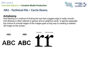 BTec Level 3
Extended Diploma in Creative Media Production

  HA1 - Technical File – Carrie Deans.
 Antialiasing
 Anti-Aliasing is a method of tricking the eye that a jagged edge is really smooth.
 Anti-Aliasing is often referred in games and on graphics cards. In games especially
 the chance to smooth edges of the images goes a long way to creating a realistic
 3D image on the screen.
 