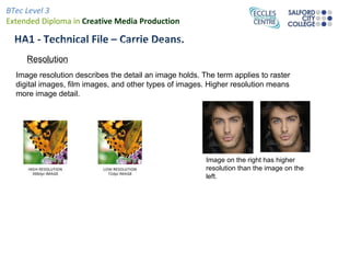 BTec Level 3
Extended Diploma in Creative Media Production

Image at left hasFilehigher pixel count
  HA1 - Technical a – Carrie Deans.
than the one to the right, but is still
    Resolution
of worse spatial resolution
  Image resolution describes the detail an image holds. The term applies to raster
  digital images, film images, and other types of images. Higher resolution means
  more image detail.




                                                         Image on the right has higher
                                                         resolution than the image on the
                                                         left.
 
