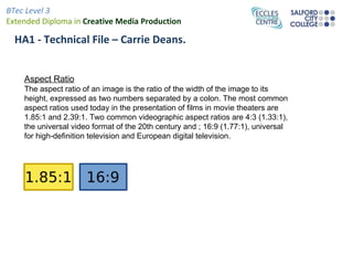 BTec Level 3
Extended Diploma in Creative Media Production

  HA1 - Technical File – Carrie Deans.


    Aspect Ratio
    The aspect ratio of an image is the ratio of the width of the image to its
    height, expressed as two numbers separated by a colon. The most common
    aspect ratios used today in the presentation of films in movie theaters are
    1.85:1 and 2.39:1. Two common videographic aspect ratios are 4:3 (1.33:1),
    the universal video format of the 20th century and ; 16:9 (1.77:1), universal
    for high-definition television and European digital television.
 