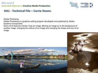 BTec Level 3
Extended Diploma in Creative Media Production

  HA1 - Technical File – Carrie Deans.

 Adobe Photoshop
 Adobe Photoshop is a graphics editing program developed and published by Adobe
 Systems Incorporated.
 Some of its features include: Crop an image, Moving an image on to the background of
 another image, changing the colours of an image and changing the shape and size of an
 image.
 