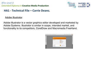 BTec Level 3
Extended Diploma in Creative Media Production

  HA1 - Technical File – Carrie Deans.

   Adobe Illustrator

 Adobe Illustrator is a vector graphics editor developed and marketed by
 Adobe Systems. Illustrator is similar in scope, intended market, and
 functionality to its competitors, CorelDraw and Macromedia FreeHand.
 