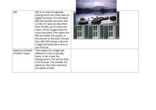 ISO                 ISO is an interchangeable
                    setting which are most used on
                    digital cameras. The standard
                    ISO that people use every day
                    is 100, if it was any less then
                    than 50 ISO, you’ll notice the
                    colour of the images become
                    more saturated. The higher the
                    ISO the better the quality. In
                    the picture to the side it shows
                    this. ISO 100 shows a blurred
                    image and looks like a lens is
                    out of focus.
Aperture & Depth    This makes the image look
of field (F stop)   different to how it actually
                    looks; it can make the
                    background in the picture look
                    a lot sharper. The smaller the
                    aperture, the more extensive
                    the depth of field.
 
