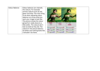 Colour Balance   Colour balance can intensify
                 the colours. For example
                 primary colours such as red,
                 green and blue. The main thing
                 to do when adjusting colour
                 balance is to know what you
                 want your image to look like.
                 This picture shows the colour
                 going from really sharp to a
                 little softer. The colours don’t
                 look as bold as they did. The
                 colours In the picture blend a
                 lot better and nothing looks like
                 it shouldn’t be there.
 