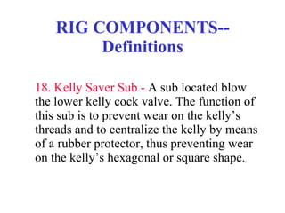 RIG COMPONENTS--Definitions 18. Kelly Saver Sub -  A sub located blow the lower kelly cock valve. The function of this sub is to prevent wear on the kelly’s threads and to centralize the kelly by means of a rubber protector, thus preventing wear on the kelly’s hexagonal or square shape. 