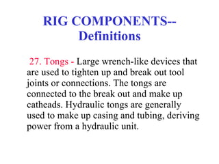 RIG COMPONENTS--Definitions   27. Tongs -  Large wrench-like devices that are used to tighten up and break out tool joints or connections. The tongs are connected to the break out and make up catheads. Hydraulic tongs are generally used to make up casing and tubing, deriving power from a hydraulic unit. 