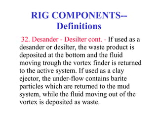 RIG COMPONENTS--Definitions   32. Desander - Desilter cont. -  If used as a desander or desilter, the waste product is deposited at the bottom and the fluid moving trough the vortex finder is returned to the active system. If used as a clay ejector, the under-flow contains barite particles which are returned to the mud system, while the fluid moving out of the vortex is deposited as waste. 
