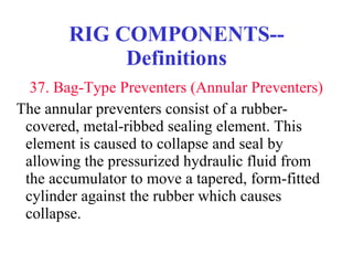 RIG COMPONENTS--Definitions   37. Bag-Type Preventers (Annular Preventers) The annular preventers consist of a rubber-covered, metal-ribbed sealing element. This element is caused to collapse and seal by allowing the pressurized hydraulic fluid from the accumulator to move a tapered, form-fitted cylinder against the rubber which causes collapse. 