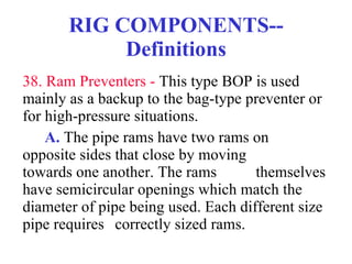 RIG COMPONENTS--Definitions 38. Ram Preventers -  This type BOP is used mainly as a backup to the bag-type preventer or for high-pressure situations. A.  The pipe rams have two rams on  opposite sides that close by moving  towards one another. The rams  themselves have semicircular openings which match the diameter of pipe being used. Each different size pipe requires  correctly sized rams. 