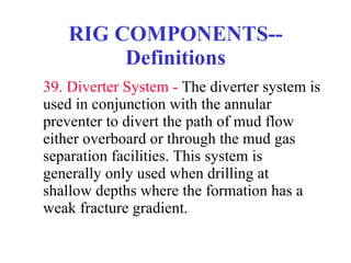 RIG COMPONENTS--Definitions 39. Diverter System -  The diverter system is used in conjunction with the annular preventer to divert the path of mud flow either overboard or through the mud gas separation facilities. This system is generally only used when drilling at shallow depths where the formation has a weak fracture gradient.  
