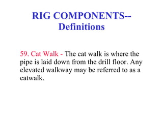 RIG COMPONENTS--Definitions 59. Cat Walk -  The cat walk is where the pipe is laid down from the drill floor. Any elevated walkway may be referred to as a catwalk.  
