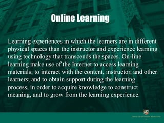 Online Learning

Learning experiences in which the learners are in different
physical spaces than the instructor and experience learning
using technology that transcends the spaces. On-line
learning make use of the Internet to access learning
materials; to interact with the content, instructor, and other
learners; and to obtain support during the learning
process, in order to acquire knowledge to construct
meaning, and to grow from the learning experience.
 