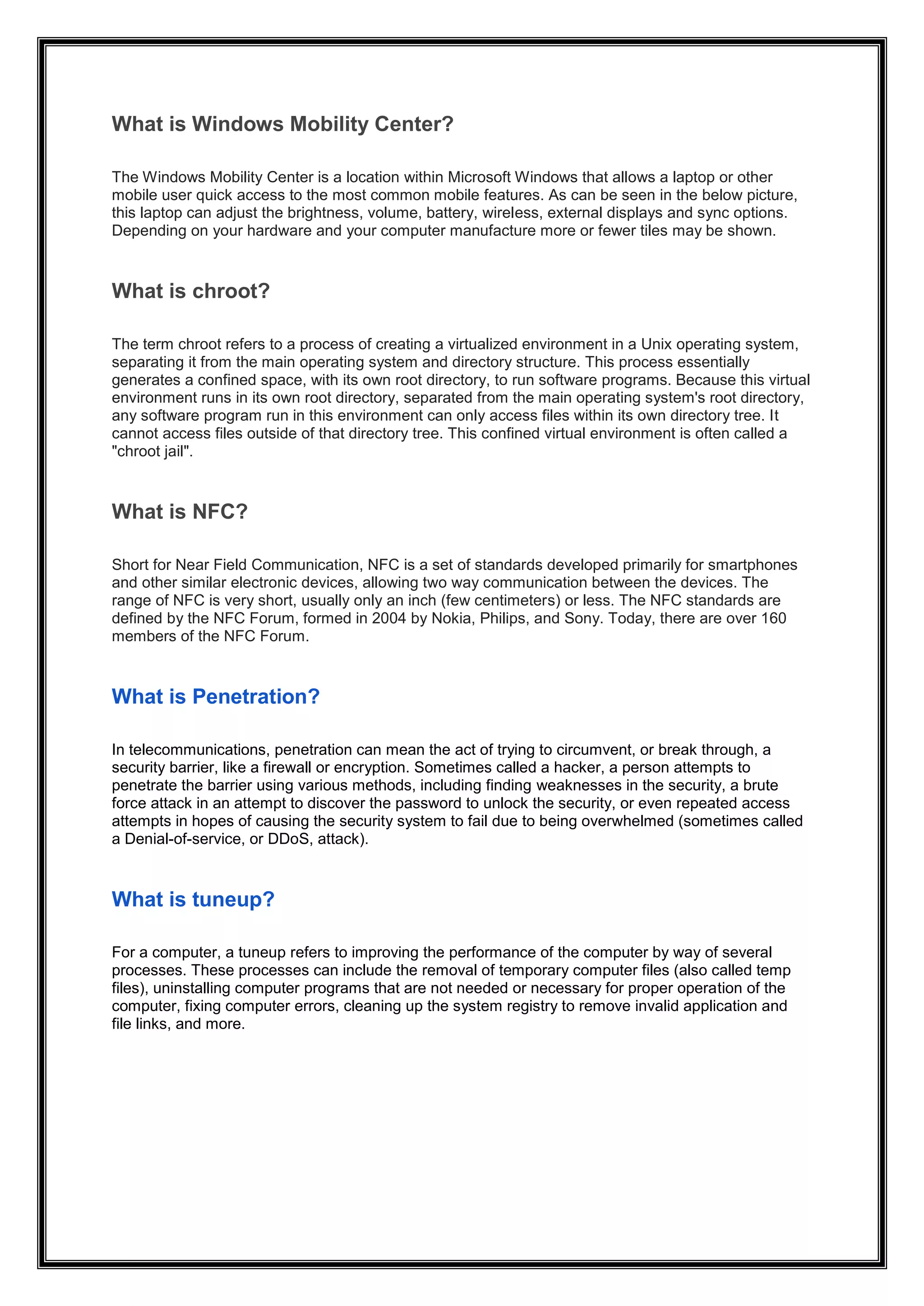 What is Windows Mobility Center?
The Windows Mobility Center is a location within Microsoft Windows that allows a laptop or other
mobile user quick access to the most common mobile features. As can be seen in the below picture,
this laptop can adjust the brightness, volume, battery, wireless, external displays and sync options.
Depending on your hardware and your computer manufacture more or fewer tiles may be shown.
What is chroot?
The term chroot refers to a process of creating a virtualized environment in a Unix operating system,
separating it from the main operating system and directory structure. This process essentially
generates a confined space, with its own root directory, to run software programs. Because this virtual
environment runs in its own root directory, separated from the main operating system's root directory,
any software program run in this environment can only access files within its own directory tree. It
cannot access files outside of that directory tree. This confined virtual environment is often called a
"chroot jail".
What is NFC?
Short for Near Field Communication, NFC is a set of standards developed primarily for smartphones
and other similar electronic devices, allowing two way communication between the devices. The
range of NFC is very short, usually only an inch (few centimeters) or less. The NFC standards are
defined by the NFC Forum, formed in 2004 by Nokia, Philips, and Sony. Today, there are over 160
members of the NFC Forum.
What is Penetration?
In telecommunications, penetration can mean the act of trying to circumvent, or break through, a
security barrier, like a firewall or encryption. Sometimes called a hacker, a person attempts to
penetrate the barrier using various methods, including finding weaknesses in the security, a brute
force attack in an attempt to discover the password to unlock the security, or even repeated access
attempts in hopes of causing the security system to fail due to being overwhelmed (sometimes called
a Denial-of-service, or DDoS, attack).
What is tuneup?
For a computer, a tuneup refers to improving the performance of the computer by way of several
processes. These processes can include the removal of temporary computer files (also called temp
files), uninstalling computer programs that are not needed or necessary for proper operation of the
computer, fixing computer errors, cleaning up the system registry to remove invalid application and
file links, and more.
 