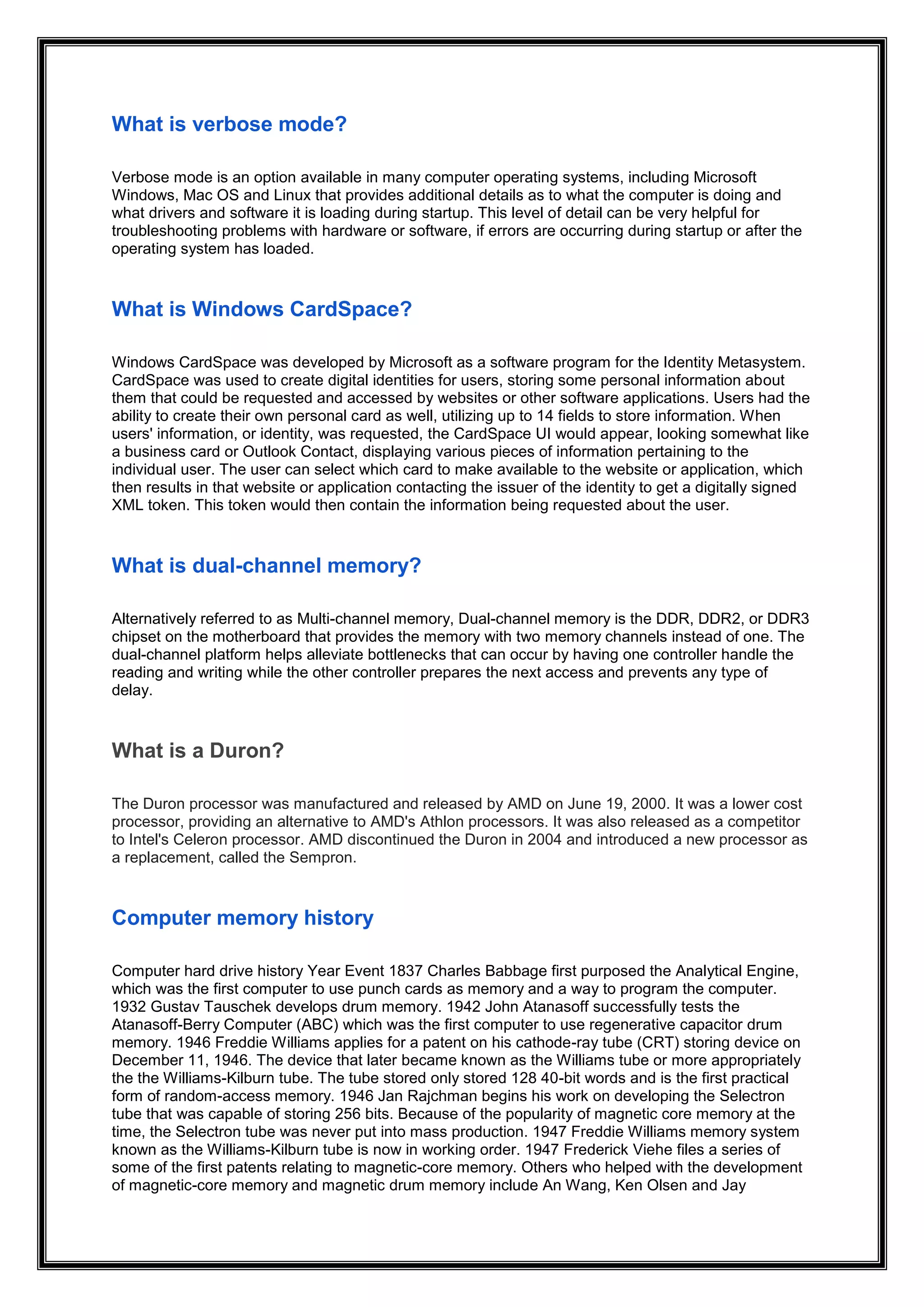 What is verbose mode?
Verbose mode is an option available in many computer operating systems, including Microsoft
Windows, Mac OS and Linux that provides additional details as to what the computer is doing and
what drivers and software it is loading during startup. This level of detail can be very helpful for
troubleshooting problems with hardware or software, if errors are occurring during startup or after the
operating system has loaded.
What is Windows CardSpace?
Windows CardSpace was developed by Microsoft as a software program for the Identity Metasystem.
CardSpace was used to create digital identities for users, storing some personal information about
them that could be requested and accessed by websites or other software applications. Users had the
ability to create their own personal card as well, utilizing up to 14 fields to store information. When
users' information, or identity, was requested, the CardSpace UI would appear, looking somewhat like
a business card or Outlook Contact, displaying various pieces of information pertaining to the
individual user. The user can select which card to make available to the website or application, which
then results in that website or application contacting the issuer of the identity to get a digitally signed
XML token. This token would then contain the information being requested about the user.
What is dual-channel memory?
Alternatively referred to as Multi-channel memory, Dual-channel memory is the DDR, DDR2, or DDR3
chipset on the motherboard that provides the memory with two memory channels instead of one. The
dual-channel platform helps alleviate bottlenecks that can occur by having one controller handle the
reading and writing while the other controller prepares the next access and prevents any type of
delay.
What is a Duron?
The Duron processor was manufactured and released by AMD on June 19, 2000. It was a lower cost
processor, providing an alternative to AMD's Athlon processors. It was also released as a competitor
to Intel's Celeron processor. AMD discontinued the Duron in 2004 and introduced a new processor as
a replacement, called the Sempron.
Computer memory history
Computer hard drive history Year Event 1837 Charles Babbage first purposed the Analytical Engine,
which was the first computer to use punch cards as memory and a way to program the computer.
1932 Gustav Tauschek develops drum memory. 1942 John Atanasoff successfully tests the
Atanasoff-Berry Computer (ABC) which was the first computer to use regenerative capacitor drum
memory. 1946 Freddie Williams applies for a patent on his cathode-ray tube (CRT) storing device on
December 11, 1946. The device that later became known as the Williams tube or more appropriately
the the Williams-Kilburn tube. The tube stored only stored 128 40-bit words and is the first practical
form of random-access memory. 1946 Jan Rajchman begins his work on developing the Selectron
tube that was capable of storing 256 bits. Because of the popularity of magnetic core memory at the
time, the Selectron tube was never put into mass production. 1947 Freddie Williams memory system
known as the Williams-Kilburn tube is now in working order. 1947 Frederick Viehe files a series of
some of the first patents relating to magnetic-core memory. Others who helped with the development
of magnetic-core memory and magnetic drum memory include An Wang, Ken Olsen and Jay
 