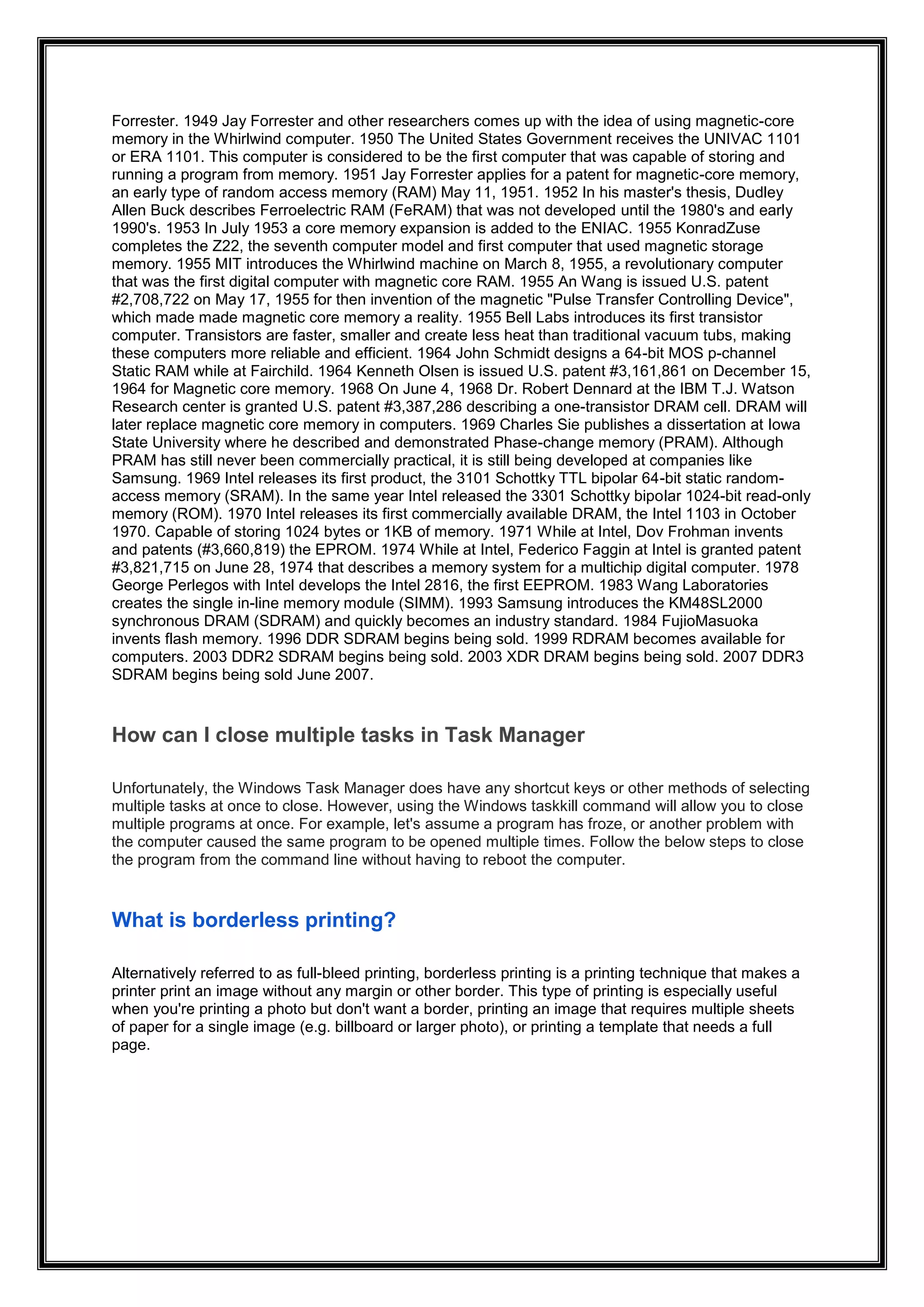 Forrester. 1949 Jay Forrester and other researchers comes up with the idea of using magnetic-core
memory in the Whirlwind computer. 1950 The United States Government receives the UNIVAC 1101
or ERA 1101. This computer is considered to be the first computer that was capable of storing and
running a program from memory. 1951 Jay Forrester applies for a patent for magnetic-core memory,
an early type of random access memory (RAM) May 11, 1951. 1952 In his master's thesis, Dudley
Allen Buck describes Ferroelectric RAM (FeRAM) that was not developed until the 1980's and early
1990's. 1953 In July 1953 a core memory expansion is added to the ENIAC. 1955 KonradZuse
completes the Z22, the seventh computer model and first computer that used magnetic storage
memory. 1955 MIT introduces the Whirlwind machine on March 8, 1955, a revolutionary computer
that was the first digital computer with magnetic core RAM. 1955 An Wang is issued U.S. patent
#2,708,722 on May 17, 1955 for then invention of the magnetic "Pulse Transfer Controlling Device",
which made made magnetic core memory a reality. 1955 Bell Labs introduces its first transistor
computer. Transistors are faster, smaller and create less heat than traditional vacuum tubs, making
these computers more reliable and efficient. 1964 John Schmidt designs a 64-bit MOS p-channel
Static RAM while at Fairchild. 1964 Kenneth Olsen is issued U.S. patent #3,161,861 on December 15,
1964 for Magnetic core memory. 1968 On June 4, 1968 Dr. Robert Dennard at the IBM T.J. Watson
Research center is granted U.S. patent #3,387,286 describing a one-transistor DRAM cell. DRAM will
later replace magnetic core memory in computers. 1969 Charles Sie publishes a dissertation at Iowa
State University where he described and demonstrated Phase-change memory (PRAM). Although
PRAM has still never been commercially practical, it is still being developed at companies like
Samsung. 1969 Intel releases its first product, the 3101 Schottky TTL bipolar 64-bit static random-
access memory (SRAM). In the same year Intel released the 3301 Schottky bipolar 1024-bit read-only
memory (ROM). 1970 Intel releases its first commercially available DRAM, the Intel 1103 in October
1970. Capable of storing 1024 bytes or 1KB of memory. 1971 While at Intel, Dov Frohman invents
and patents (#3,660,819) the EPROM. 1974 While at Intel, Federico Faggin at Intel is granted patent
#3,821,715 on June 28, 1974 that describes a memory system for a multichip digital computer. 1978
George Perlegos with Intel develops the Intel 2816, the first EEPROM. 1983 Wang Laboratories
creates the single in-line memory module (SIMM). 1993 Samsung introduces the KM48SL2000
synchronous DRAM (SDRAM) and quickly becomes an industry standard. 1984 FujioMasuoka
invents flash memory. 1996 DDR SDRAM begins being sold. 1999 RDRAM becomes available for
computers. 2003 DDR2 SDRAM begins being sold. 2003 XDR DRAM begins being sold. 2007 DDR3
SDRAM begins being sold June 2007.
How can I close multiple tasks in Task Manager
Unfortunately, the Windows Task Manager does have any shortcut keys or other methods of selecting
multiple tasks at once to close. However, using the Windows taskkill command will allow you to close
multiple programs at once. For example, let's assume a program has froze, or another problem with
the computer caused the same program to be opened multiple times. Follow the below steps to close
the program from the command line without having to reboot the computer.
What is borderless printing?
Alternatively referred to as full-bleed printing, borderless printing is a printing technique that makes a
printer print an image without any margin or other border. This type of printing is especially useful
when you're printing a photo but don't want a border, printing an image that requires multiple sheets
of paper for a single image (e.g. billboard or larger photo), or printing a template that needs a full
page.
 