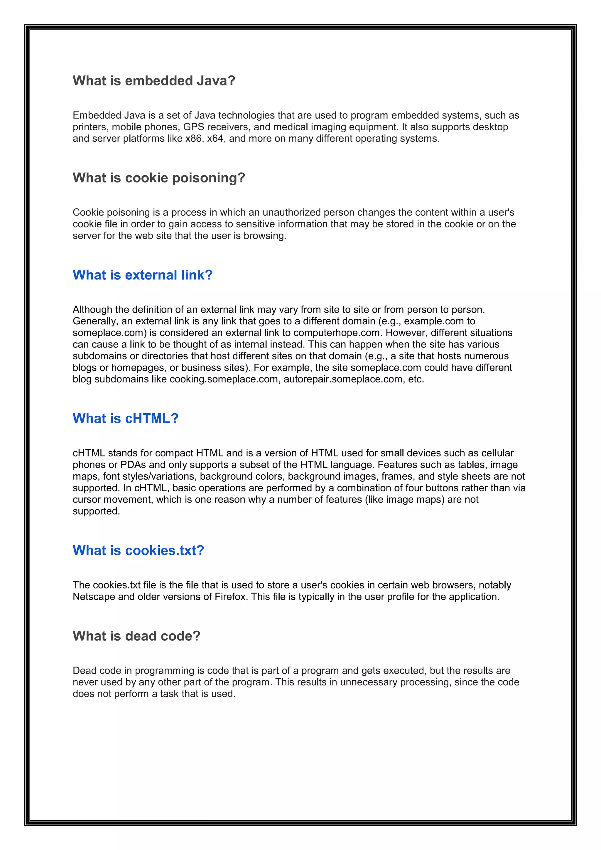 What is embedded Java?
Embedded Java is a set of Java technologies that are used to program embedded systems, such as
printers, mobile phones, GPS receivers, and medical imaging equipment. It also supports desktop
and server platforms like x86, x64, and more on many different operating systems.
What is cookie poisoning?
Cookie poisoning is a process in which an unauthorized person changes the content within a user's
cookie file in order to gain access to sensitive information that may be stored in the cookie or on the
server for the web site that the user is browsing.
What is external link?
Although the definition of an external link may vary from site to site or from person to person.
Generally, an external link is any link that goes to a different domain (e.g., example.com to
someplace.com) is considered an external link to computerhope.com. However, different situations
can cause a link to be thought of as internal instead. This can happen when the site has various
subdomains or directories that host different sites on that domain (e.g., a site that hosts numerous
blogs or homepages, or business sites). For example, the site someplace.com could have different
blog subdomains like cooking.someplace.com, autorepair.someplace.com, etc.
What is cHTML?
cHTML stands for compact HTML and is a version of HTML used for small devices such as cellular
phones or PDAs and only supports a subset of the HTML language. Features such as tables, image
maps, font styles/variations, background colors, background images, frames, and style sheets are not
supported. In cHTML, basic operations are performed by a combination of four buttons rather than via
cursor movement, which is one reason why a number of features (like image maps) are not
supported.
What is cookies.txt?
The cookies.txt file is the file that is used to store a user's cookies in certain web browsers, notably
Netscape and older versions of Firefox. This file is typically in the user profile for the application.
What is dead code?
Dead code in programming is code that is part of a program and gets executed, but the results are
never used by any other part of the program. This results in unnecessary processing, since the code
does not perform a task that is used.
 