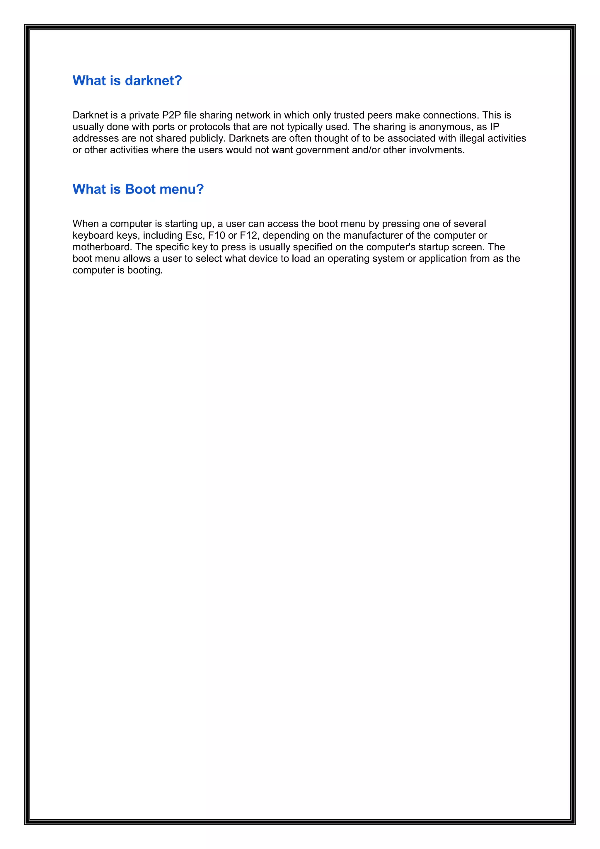 What is darknet?
Darknet is a private P2P file sharing network in which only trusted peers make connections. This is
usually done with ports or protocols that are not typically used. The sharing is anonymous, as IP
addresses are not shared publicly. Darknets are often thought of to be associated with illegal activities
or other activities where the users would not want government and/or other involvments.
What is Boot menu?
When a computer is starting up, a user can access the boot menu by pressing one of several
keyboard keys, including Esc, F10 or F12, depending on the manufacturer of the computer or
motherboard. The specific key to press is usually specified on the computer's startup screen. The
boot menu allows a user to select what device to load an operating system or application from as the
computer is booting.
 