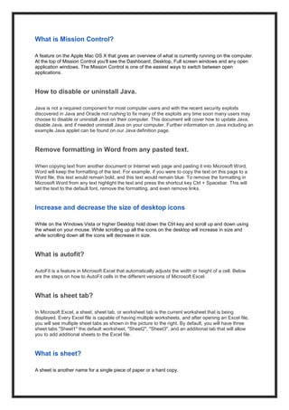 What is Mission Control?
A feature on the Apple Mac OS X that gives an overview of what is currently running on the computer.
At the top of Mission Control you'll see the Dashboard, Desktop, Full screen windows and any open
application windows. The Mission Control is one of the easiest ways to switch between open
applications.
How to disable or uninstall Java.
Java is not a required component for most computer users and with the recent security exploits
discovered in Java and Oracle not rushing to fix many of the exploits any time soon many users may
choose to disable or uninstall Java on their computer. This document will cover how to update Java,
disable Java, and if needed uninstall Java on your computer. Further information on Java including an
example Java applet can be found on our Java definition page.
Remove formatting in Word from any pasted text.
When copying text from another document or Internet web page and pasting it into Microsoft Word,
Word will keep the formatting of the text. For example, if you were to copy the text on this page to a
Word file, this text would remain bold, and this text would remain blue. To remove the formatting in
Microsoft Word from any text highlight the text and press the shortcut key Ctrl + Spacebar. This will
set the text to the default font, remove the formatting, and even remove links.
Increase and decrease the size of desktop icons
While on the Windows Vista or higher Desktop hold down the Ctrl key and scroll up and down using
the wheel on your mouse. While scrolling up all the icons on the desktop will increase in size and
while scrolling down all the icons will decrease in size.
What is autofit?
AutoFit is a feature in Microsoft Excel that automatically adjusts the width or height of a cell. Below
are the steps on how to AutoFit cells in the different versions of Microsoft Excel.
What is sheet tab?
In Microsoft Excel, a sheet, sheet tab, or worksheet tab is the current worksheet that is being
displayed. Every Excel file is capable of having multiple worksheets, and after opening an Excel file,
you will see multiple sheet tabs as shown in the picture to the right. By default, you will have three
sheet tabs "Sheet1" the default worksheet, "Sheet2", "Sheet3", and an additional tab that will allow
you to add additional sheets to the Excel file.
What is sheet?
A sheet is another name for a single piece of paper or a hard copy.
 