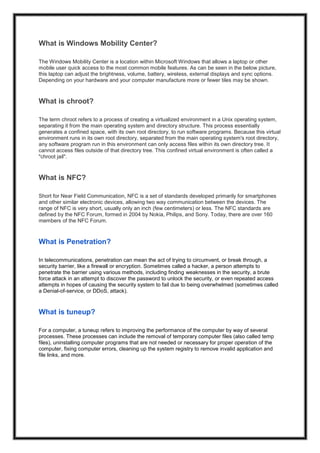What is Windows Mobility Center?
The Windows Mobility Center is a location within Microsoft Windows that allows a laptop or other
mobile user quick access to the most common mobile features. As can be seen in the below picture,
this laptop can adjust the brightness, volume, battery, wireless, external displays and sync options.
Depending on your hardware and your computer manufacture more or fewer tiles may be shown.
What is chroot?
The term chroot refers to a process of creating a virtualized environment in a Unix operating system,
separating it from the main operating system and directory structure. This process essentially
generates a confined space, with its own root directory, to run software programs. Because this virtual
environment runs in its own root directory, separated from the main operating system's root directory,
any software program run in this environment can only access files within its own directory tree. It
cannot access files outside of that directory tree. This confined virtual environment is often called a
"chroot jail".
What is NFC?
Short for Near Field Communication, NFC is a set of standards developed primarily for smartphones
and other similar electronic devices, allowing two way communication between the devices. The
range of NFC is very short, usually only an inch (few centimeters) or less. The NFC standards are
defined by the NFC Forum, formed in 2004 by Nokia, Philips, and Sony. Today, there are over 160
members of the NFC Forum.
What is Penetration?
In telecommunications, penetration can mean the act of trying to circumvent, or break through, a
security barrier, like a firewall or encryption. Sometimes called a hacker, a person attempts to
penetrate the barrier using various methods, including finding weaknesses in the security, a brute
force attack in an attempt to discover the password to unlock the security, or even repeated access
attempts in hopes of causing the security system to fail due to being overwhelmed (sometimes called
a Denial-of-service, or DDoS, attack).
What is tuneup?
For a computer, a tuneup refers to improving the performance of the computer by way of several
processes. These processes can include the removal of temporary computer files (also called temp
files), uninstalling computer programs that are not needed or necessary for proper operation of the
computer, fixing computer errors, cleaning up the system registry to remove invalid application and
file links, and more.
 