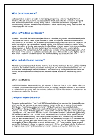 What is verbose mode?
Verbose mode is an option available in many computer operating systems, including Microsoft
Windows, Mac OS and Linux that provides additional details as to what the computer is doing and
what drivers and software it is loading during startup. This level of detail can be very helpful for
troubleshooting problems with hardware or software, if errors are occurring during startup or after the
operating system has loaded.
What is Windows CardSpace?
Windows CardSpace was developed by Microsoft as a software program for the Identity Metasystem.
CardSpace was used to create digital identities for users, storing some personal information about
them that could be requested and accessed by websites or other software applications. Users had the
ability to create their own personal card as well, utilizing up to 14 fields to store information. When
users' information, or identity, was requested, the CardSpace UI would appear, looking somewhat like
a business card or Outlook Contact, displaying various pieces of information pertaining to the
individual user. The user can select which card to make available to the website or application, which
then results in that website or application contacting the issuer of the identity to get a digitally signed
XML token. This token would then contain the information being requested about the user.
What is dual-channel memory?
Alternatively referred to as Multi-channel memory, Dual-channel memory is the DDR, DDR2, or DDR3
chipset on the motherboard that provides the memory with two memory channels instead of one. The
dual-channel platform helps alleviate bottlenecks that can occur by having one controller handle the
reading and writing while the other controller prepares the next access and prevents any type of
delay.
What is a Duron?
The Duron processor was manufactured and released by AMD on June 19, 2000. It was a lower cost
processor, providing an alternative to AMD's Athlon processors. It was also released as a competitor
to Intel's Celeron processor. AMD discontinued the Duron in 2004 and introduced a new processor as
a replacement, called the Sempron.
Computer memory history
Computer hard drive history Year Event 1837 Charles Babbage first purposed the Analytical Engine,
which was the first computer to use punch cards as memory and a way to program the computer.
1932 Gustav Tauschek develops drum memory. 1942 John Atanasoff successfully tests the
Atanasoff-Berry Computer (ABC) which was the first computer to use regenerative capacitor drum
memory. 1946 Freddie Williams applies for a patent on his cathode-ray tube (CRT) storing device on
December 11, 1946. The device that later became known as the Williams tube or more appropriately
the the Williams-Kilburn tube. The tube stored only stored 128 40-bit words and is the first practical
form of random-access memory. 1946 Jan Rajchman begins his work on developing the Selectron
tube that was capable of storing 256 bits. Because of the popularity of magnetic core memory at the
time, the Selectron tube was never put into mass production. 1947 Freddie Williams memory system
known as the Williams-Kilburn tube is now in working order. 1947 Frederick Viehe files a series of
some of the first patents relating to magnetic-core memory. Others who helped with the development
of magnetic-core memory and magnetic drum memory include An Wang, Ken Olsen and Jay
 