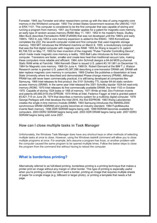 Forrester. 1949 Jay Forrester and other researchers comes up with the idea of using magnetic-core
memory in the Whirlwind computer. 1950 The United States Government receives the UNIVAC 1101
or ERA 1101. This computer is considered to be the first computer that was capable of storing and
running a program from memory. 1951 Jay Forrester applies for a patent for magnetic-core memory,
an early type of random access memory (RAM) May 11, 1951. 1952 In his master's thesis, Dudley
Allen Buck describes Ferroelectric RAM (FeRAM) that was not developed until the 1980's and early
1990's. 1953 In July 1953 a core memory expansion is added to the ENIAC. 1955 KonradZuse
completes the Z22, the seventh computer model and first computer that used magnetic storage
memory. 1955 MIT introduces the Whirlwind machine on March 8, 1955, a revolutionary computer
that was the first digital computer with magnetic core RAM. 1955 An Wang is issued U.S. patent
#2,708,722 on May 17, 1955 for then invention of the magnetic "Pulse Transfer Controlling Device",
which made made magnetic core memory a reality. 1955 Bell Labs introduces its first transistor
computer. Transistors are faster, smaller and create less heat than traditional vacuum tubs, making
these computers more reliable and efficient. 1964 John Schmidt designs a 64-bit MOS p-channel
Static RAM while at Fairchild. 1964 Kenneth Olsen is issued U.S. patent #3,161,861 on December 15,
1964 for Magnetic core memory. 1968 On June 4, 1968 Dr. Robert Dennard at the IBM T.J. Watson
Research center is granted U.S. patent #3,387,286 describing a one-transistor DRAM cell. DRAM will
later replace magnetic core memory in computers. 1969 Charles Sie publishes a dissertation at Iowa
State University where he described and demonstrated Phase-change memory (PRAM). Although
PRAM has still never been commercially practical, it is still being developed at companies like
Samsung. 1969 Intel releases its first product, the 3101 Schottky TTL bipolar 64-bit static random-
access memory (SRAM). In the same year Intel released the 3301 Schottky bipolar 1024-bit read-only
memory (ROM). 1970 Intel releases its first commercially available DRAM, the Intel 1103 in October
1970. Capable of storing 1024 bytes or 1KB of memory. 1971 While at Intel, Dov Frohman invents
and patents (#3,660,819) the EPROM. 1974 While at Intel, Federico Faggin at Intel is granted patent
#3,821,715 on June 28, 1974 that describes a memory system for a multichip digital computer. 1978
George Perlegos with Intel develops the Intel 2816, the first EEPROM. 1983 Wang Laboratories
creates the single in-line memory module (SIMM). 1993 Samsung introduces the KM48SL2000
synchronous DRAM (SDRAM) and quickly becomes an industry standard. 1984 FujioMasuoka
invents flash memory. 1996 DDR SDRAM begins being sold. 1999 RDRAM becomes available for
computers. 2003 DDR2 SDRAM begins being sold. 2003 XDR DRAM begins being sold. 2007 DDR3
SDRAM begins being sold June 2007.
How can I close multiple tasks in Task Manager
Unfortunately, the Windows Task Manager does have any shortcut keys or other methods of selecting
multiple tasks at once to close. However, using the Windows taskkill command will allow you to close
multiple programs at once. For example, let's assume a program has froze, or another problem with
the computer caused the same program to be opened multiple times. Follow the below steps to close
the program from the command line without having to reboot the computer.
What is borderless printing?
Alternatively referred to as full-bleed printing, borderless printing is a printing technique that makes a
printer print an image without any margin or other border. This type of printing is especially useful
when you're printing a photo but don't want a border, printing an image that requires multiple sheets
of paper for a single image (e.g. billboard or larger photo), or printing a template that needs a full
page.
 
