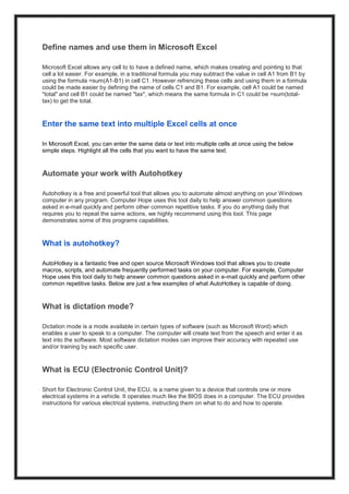Define names and use them in Microsoft Excel
Microsoft Excel allows any cell to to have a defined name, which makes creating and pointing to that
cell a lot easier. For example, in a traditional formula you may subtract the value in cell A1 from B1 by
using the formula =sum(A1-B1) in cell C1. However refrencing these cells and using them in a formula
could be made easier by defining the name of cells C1 and B1. For example, cell A1 could be named
"total" and cell B1 could be named "tax", which means the same formula in C1 could be =sum(total-
tax) to get the total.
Enter the same text into multiple Excel cells at once
In Microsoft Excel, you can enter the same data or text into multiple cells at once using the below
simple steps. Highlight all the cells that you want to have the same text.
Automate your work with Autohotkey
Autohotkey is a free and powerful tool that allows you to automate almost anything on your Windows
computer in any program. Computer Hope uses this tool daily to help answer common questions
asked in e-mail quickly and perform other common repetitive tasks. If you do anything daily that
requires you to repeat the same actions, we highly recommend using this tool. This page
demonstrates some of this programs capabilities.
What is autohotkey?
AutoHotkey is a fantastic free and open source Microsoft Windows tool that allows you to create
macros, scripts, and automate frequently performed tasks on your computer. For example, Computer
Hope uses this tool daily to help answer common questions asked in e-mail quickly and perform other
common repetitive tasks. Below are just a few examples of what AutoHotkey is capable of doing.
What is dictation mode?
Dictation mode is a mode available in certain types of software (such as Microsoft Word) which
enables a user to speak to a computer. The computer will create text from the speech and enter it as
text into the software. Most software dictation modes can improve their accuracy with repeated use
and/or training by each specific user.
What is ECU (Electronic Control Unit)?
Short for Electronic Control Unit, the ECU, is a name given to a device that controls one or more
electrical systems in a vehicle. It operates much like the BIOS does in a computer. The ECU provides
instructions for various electrical systems, instructing them on what to do and how to operate.
 
