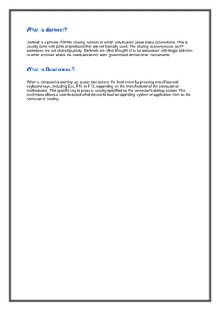 What is darknet?
Darknet is a private P2P file sharing network in which only trusted peers make connections. This is
usually done with ports or protocols that are not typically used. The sharing is anonymous, as IP
addresses are not shared publicly. Darknets are often thought of to be associated with illegal activities
or other activities where the users would not want government and/or other involvments.
What is Boot menu?
When a computer is starting up, a user can access the boot menu by pressing one of several
keyboard keys, including Esc, F10 or F12, depending on the manufacturer of the computer or
motherboard. The specific key to press is usually specified on the computer's startup screen. The
boot menu allows a user to select what device to load an operating system or application from as the
computer is booting.
 