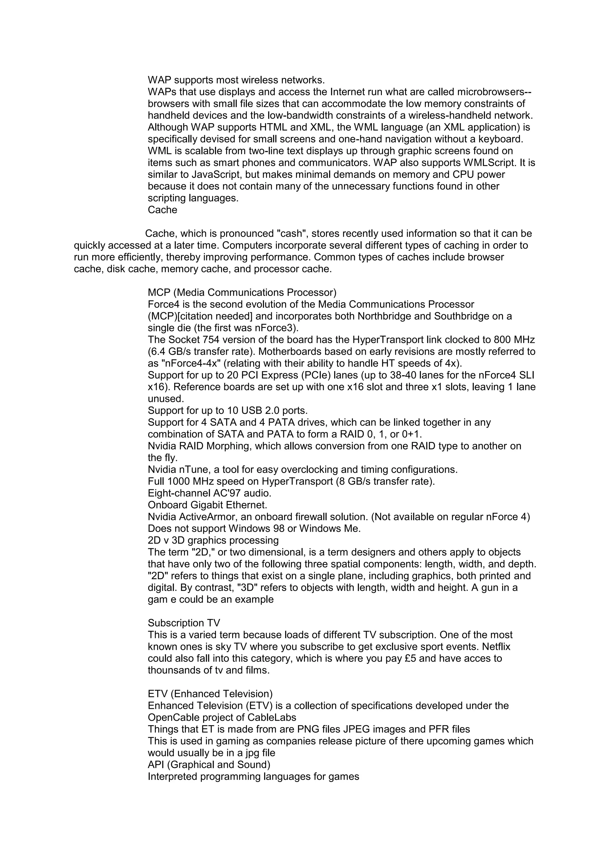 WAP supports most wireless networks.
WAPs that use displays and access the Internet run what are called microbrowsers-browsers with small file sizes that can accommodate the low memory constraints of
handheld devices and the low-bandwidth constraints of a wireless-handheld network.
Although WAP supports HTML and XML, the WML language (an XML application) is
specifically devised for small screens and one-hand navigation without a keyboard.
WML is scalable from two-line text displays up through graphic screens found on
items such as smart phones and communicators. WAP also supports WMLScript. It is
similar to JavaScript, but makes minimal demands on memory and CPU power
because it does not contain many of the unnecessary functions found in other
scripting languages.
Cache
Cache, which is pronounced "cash", stores recently used information so that it can be
quickly accessed at a later time. Computers incorporate several different types of caching in order to
run more efficiently, thereby improving performance. Common types of caches include browser
cache, disk cache, memory cache, and processor cache.
MCP (Media Communications Processor)
Force4 is the second evolution of the Media Communications Processor
(MCP)[citation needed] and incorporates both Northbridge and Southbridge on a
single die (the first was nForce3).
The Socket 754 version of the board has the HyperTransport link clocked to 800 MHz
(6.4 GB/s transfer rate). Motherboards based on early revisions are mostly referred to
as "nForce4-4x" (relating with their ability to handle HT speeds of 4x).
Support for up to 20 PCI Express (PCIe) lanes (up to 38-40 lanes for the nForce4 SLI
x16). Reference boards are set up with one x16 slot and three x1 slots, leaving 1 lane
unused.
Support for up to 10 USB 2.0 ports.
Support for 4 SATA and 4 PATA drives, which can be linked together in any
combination of SATA and PATA to form a RAID 0, 1, or 0+1.
Nvidia RAID Morphing, which allows conversion from one RAID type to another on
the fly.
Nvidia nTune, a tool for easy overclocking and timing configurations.
Full 1000 MHz speed on HyperTransport (8 GB/s transfer rate).
Eight-channel AC'97 audio.
Onboard Gigabit Ethernet.
Nvidia ActiveArmor, an onboard firewall solution. (Not available on regular nForce 4)
Does not support Windows 98 or Windows Me.
2D v 3D graphics processing
The term "2D," or two dimensional, is a term designers and others apply to objects
that have only two of the following three spatial components: length, width, and depth.
"2D" refers to things that exist on a single plane, including graphics, both printed and
digital. By contrast, "3D" refers to objects with length, width and height. A gun in a
gam e could be an example
Subscription TV
This is a varied term because loads of different TV subscription. One of the most
known ones is sky TV where you subscribe to get exclusive sport events. Netflix
could also fall into this category, which is where you pay £5 and have acces to
thounsands of tv and films.
ETV (Enhanced Television)
Enhanced Television (ETV) is a collection of specifications developed under the
OpenCable project of CableLabs
Things that ET is made from are PNG files JPEG images and PFR files
This is used in gaming as companies release picture of there upcoming games which
would usually be in a jpg file
API (Graphical and Sound)
Interpreted programming languages for games

 