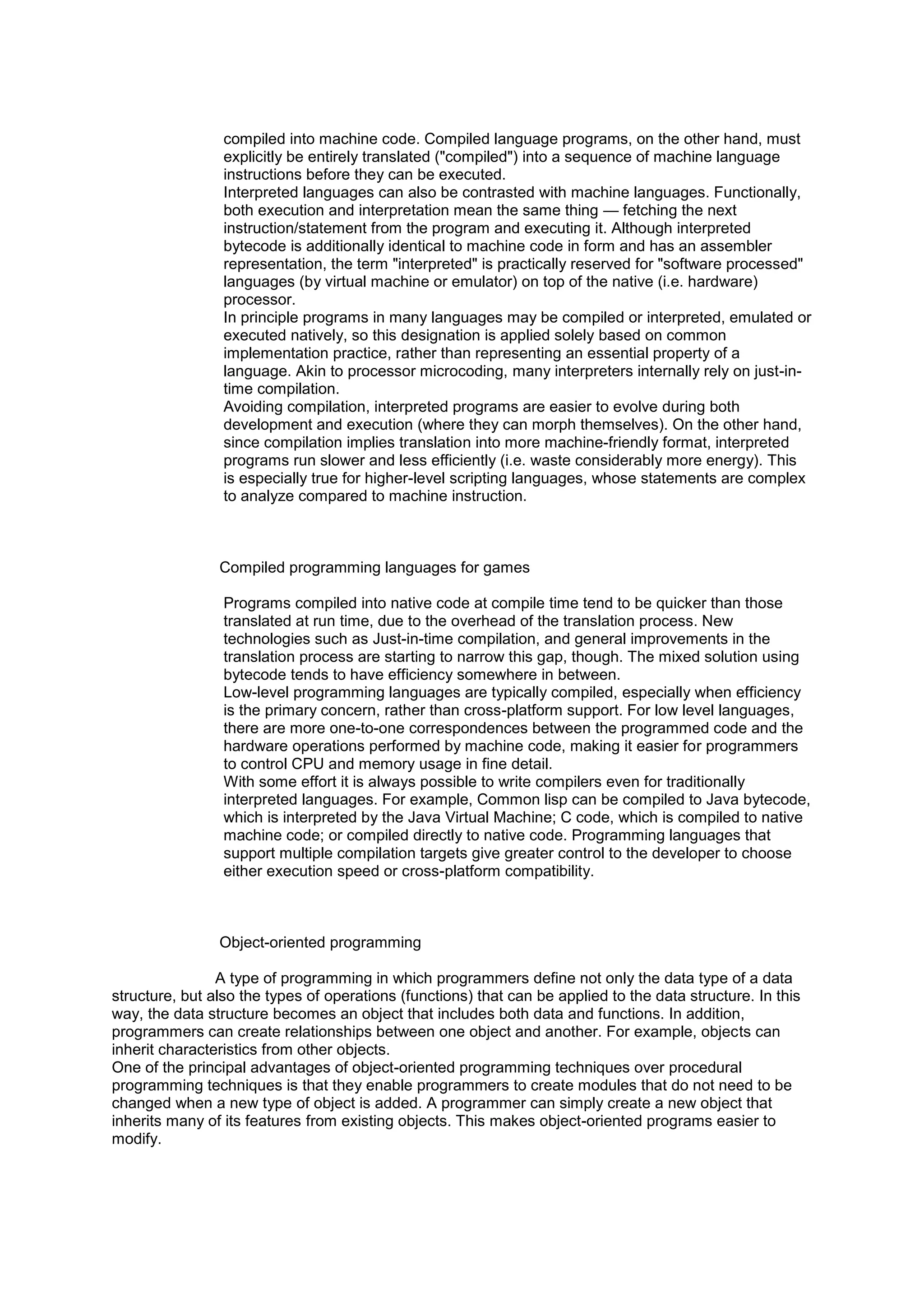 compiled into machine code. Compiled language programs, on the other hand, must
explicitly be entirely translated ("compiled") into a sequence of machine language
instructions before they can be executed.
Interpreted languages can also be contrasted with machine languages. Functionally,
both execution and interpretation mean the same thing — fetching the next
instruction/statement from the program and executing it. Although interpreted
bytecode is additionally identical to machine code in form and has an assembler
representation, the term "interpreted" is practically reserved for "software processed"
languages (by virtual machine or emulator) on top of the native (i.e. hardware)
processor.
In principle programs in many languages may be compiled or interpreted, emulated or
executed natively, so this designation is applied solely based on common
implementation practice, rather than representing an essential property of a
language. Akin to processor microcoding, many interpreters internally rely on just-intime compilation.
Avoiding compilation, interpreted programs are easier to evolve during both
development and execution (where they can morph themselves). On the other hand,
since compilation implies translation into more machine-friendly format, interpreted
programs run slower and less efficiently (i.e. waste considerably more energy). This
is especially true for higher-level scripting languages, whose statements are complex
to analyze compared to machine instruction.

Compiled programming languages for games
Programs compiled into native code at compile time tend to be quicker than those
translated at run time, due to the overhead of the translation process. New
technologies such as Just-in-time compilation, and general improvements in the
translation process are starting to narrow this gap, though. The mixed solution using
bytecode tends to have efficiency somewhere in between.
Low-level programming languages are typically compiled, especially when efficiency
is the primary concern, rather than cross-platform support. For low level languages,
there are more one-to-one correspondences between the programmed code and the
hardware operations performed by machine code, making it easier for programmers
to control CPU and memory usage in fine detail.
With some effort it is always possible to write compilers even for traditionally
interpreted languages. For example, Common lisp can be compiled to Java bytecode,
which is interpreted by the Java Virtual Machine; C code, which is compiled to native
machine code; or compiled directly to native code. Programming languages that
support multiple compilation targets give greater control to the developer to choose
either execution speed or cross-platform compatibility.

Object-oriented programming
A type of programming in which programmers define not only the data type of a data
structure, but also the types of operations (functions) that can be applied to the data structure. In this
way, the data structure becomes an object that includes both data and functions. In addition,
programmers can create relationships between one object and another. For example, objects can
inherit characteristics from other objects.
One of the principal advantages of object-oriented programming techniques over procedural
programming techniques is that they enable programmers to create modules that do not need to be
changed when a new type of object is added. A programmer can simply create a new object that
inherits many of its features from existing objects. This makes object-oriented programs easier to
modify.

 