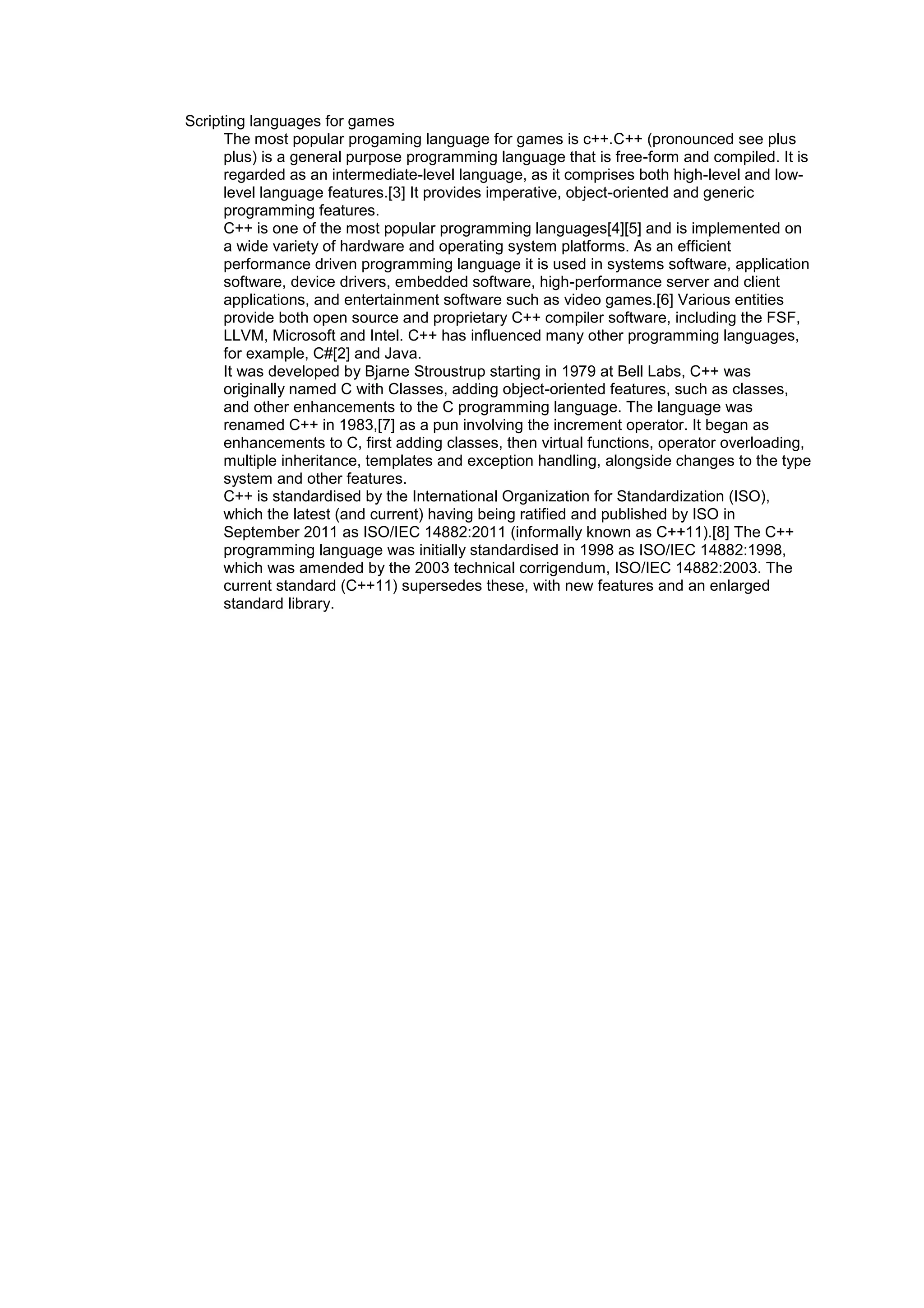Scripting languages for games
The most popular progaming language for games is c++.C++ (pronounced see plus
plus) is a general purpose programming language that is free-form and compiled. It is
regarded as an intermediate-level language, as it comprises both high-level and lowlevel language features.[3] It provides imperative, object-oriented and generic
programming features.
C++ is one of the most popular programming languages[4][5] and is implemented on
a wide variety of hardware and operating system platforms. As an efficient
performance driven programming language it is used in systems software, application
software, device drivers, embedded software, high-performance server and client
applications, and entertainment software such as video games.[6] Various entities
provide both open source and proprietary C++ compiler software, including the FSF,
LLVM, Microsoft and Intel. C++ has influenced many other programming languages,
for example, C#[2] and Java.
It was developed by Bjarne Stroustrup starting in 1979 at Bell Labs, C++ was
originally named C with Classes, adding object-oriented features, such as classes,
and other enhancements to the C programming language. The language was
renamed C++ in 1983,[7] as a pun involving the increment operator. It began as
enhancements to C, first adding classes, then virtual functions, operator overloading,
multiple inheritance, templates and exception handling, alongside changes to the type
system and other features.
C++ is standardised by the International Organization for Standardization (ISO),
which the latest (and current) having being ratified and published by ISO in
September 2011 as ISO/IEC 14882:2011 (informally known as C++11).[8] The C++
programming language was initially standardised in 1998 as ISO/IEC 14882:1998,
which was amended by the 2003 technical corrigendum, ISO/IEC 14882:2003. The
current standard (C++11) supersedes these, with new features and an enlarged
standard library.

 