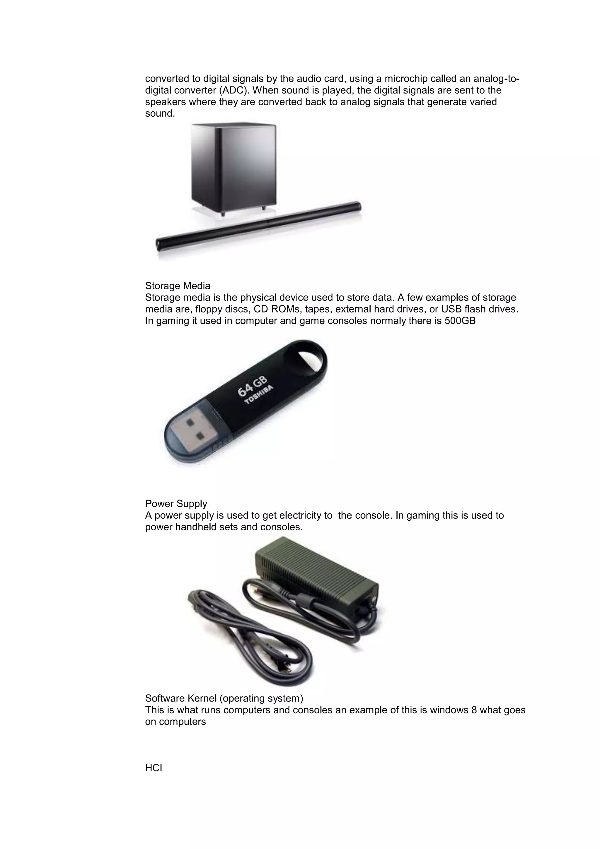 converted to digital signals by the audio card, using a microchip called an analog-to-
digital converter (ADC). When sound is played, the digital signals are sent to the
speakers where they are converted back to analog signals that generate varied
sound.
Storage Media
Storage media is the physical device used to store data. A few examples of storage
media are, floppy discs, CD ROMs, tapes, external hard drives, or USB flash drives.
In gaming it used in computer and game consoles normaly there is 500GB
Power Supply
A power supply is used to get electricity to the console. In gaming this is used to
power handheld sets and consoles.
Software Kernel (operating system)
This is what runs computers and consoles an example of this is windows 8 what goes
on computers
HCI
 