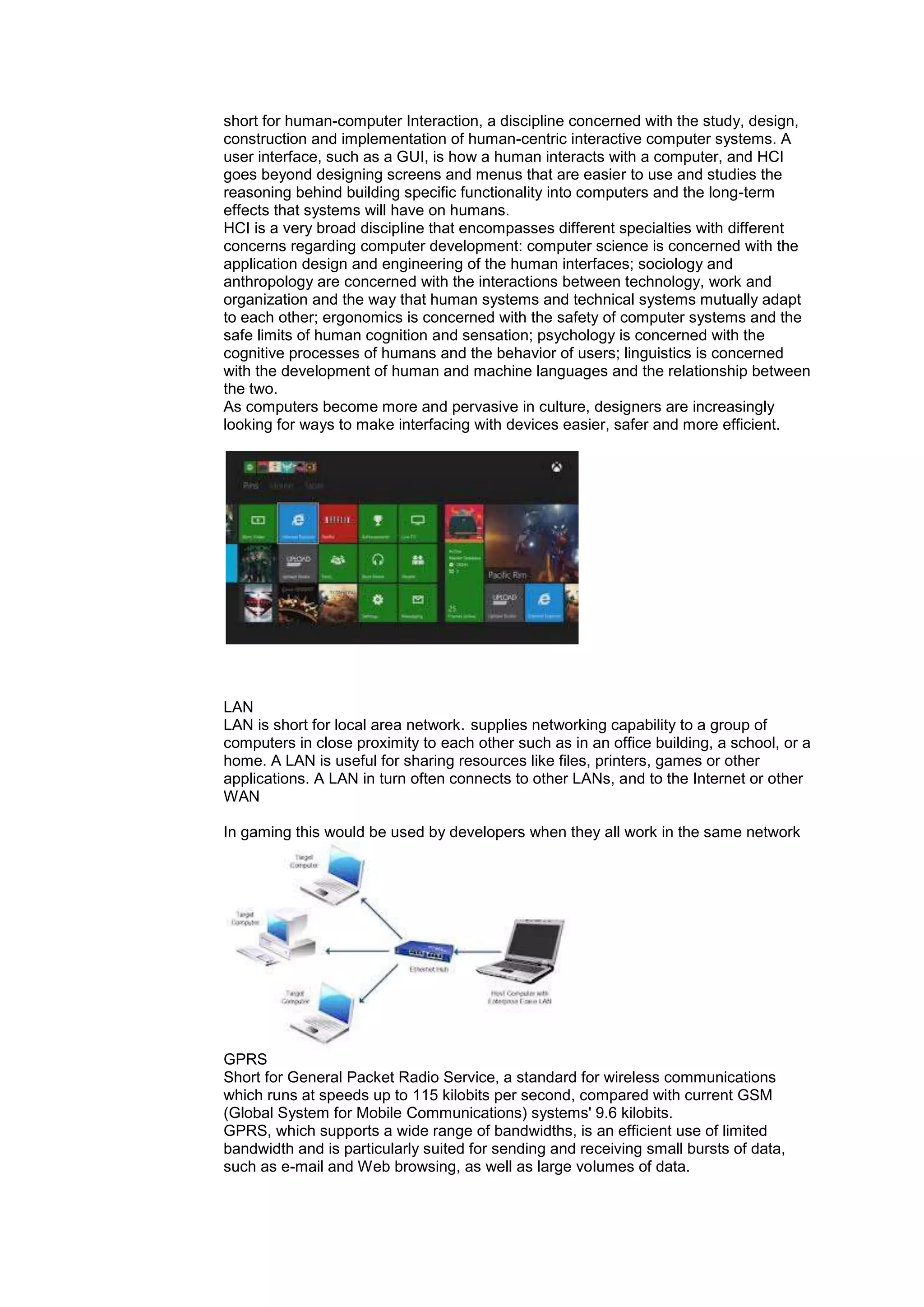 short for human-computer Interaction, a discipline concerned with the study, design,
construction and implementation of human-centric interactive computer systems. A
user interface, such as a GUI, is how a human interacts with a computer, and HCI
goes beyond designing screens and menus that are easier to use and studies the
reasoning behind building specific functionality into computers and the long-term
effects that systems will have on humans.
HCI is a very broad discipline that encompasses different specialties with different
concerns regarding computer development: computer science is concerned with the
application design and engineering of the human interfaces; sociology and
anthropology are concerned with the interactions between technology, work and
organization and the way that human systems and technical systems mutually adapt
to each other; ergonomics is concerned with the safety of computer systems and the
safe limits of human cognition and sensation; psychology is concerned with the
cognitive processes of humans and the behavior of users; linguistics is concerned
with the development of human and machine languages and the relationship between
the two.
As computers become more and pervasive in culture, designers are increasingly
looking for ways to make interfacing with devices easier, safer and more efficient.
LAN
LAN is short for local area network. supplies networking capability to a group of
computers in close proximity to each other such as in an office building, a school, or a
home. A LAN is useful for sharing resources like files, printers, games or other
applications. A LAN in turn often connects to other LANs, and to the Internet or other
WAN
In gaming this would be used by developers when they all work in the same network
GPRS
Short for General Packet Radio Service, a standard for wireless communications
which runs at speeds up to 115 kilobits per second, compared with current GSM
(Global System for Mobile Communications) systems' 9.6 kilobits.
GPRS, which supports a wide range of bandwidths, is an efficient use of limited
bandwidth and is particularly suited for sending and receiving small bursts of data,
such as e-mail and Web browsing, as well as large volumes of data.
 