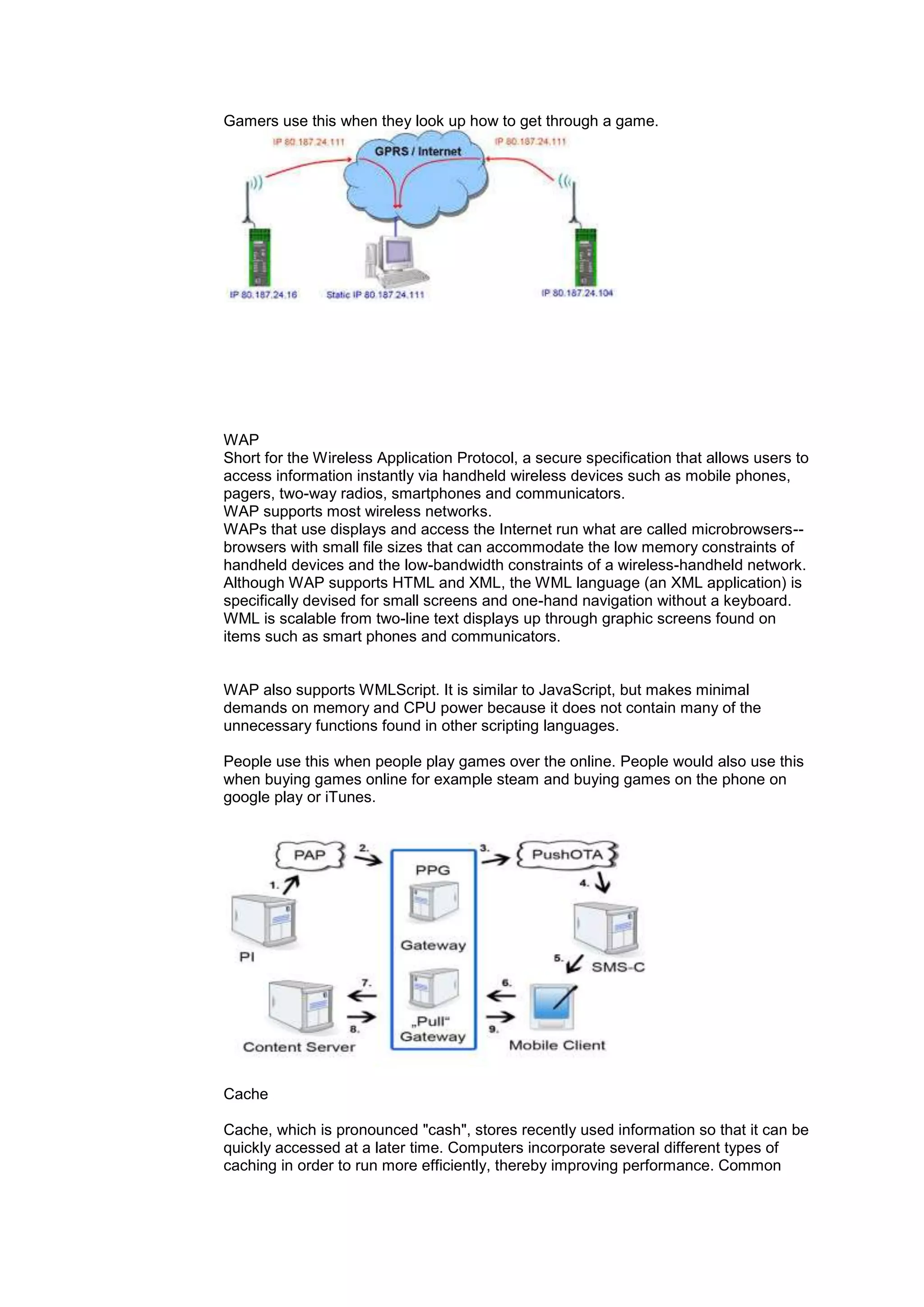 Gamers use this when they look up how to get through a game.
WAP
Short for the Wireless Application Protocol, a secure specification that allows users to
access information instantly via handheld wireless devices such as mobile phones,
pagers, two-way radios, smartphones and communicators.
WAP supports most wireless networks.
WAPs that use displays and access the Internet run what are called microbrowsers--
browsers with small file sizes that can accommodate the low memory constraints of
handheld devices and the low-bandwidth constraints of a wireless-handheld network.
Although WAP supports HTML and XML, the WML language (an XML application) is
specifically devised for small screens and one-hand navigation without a keyboard.
WML is scalable from two-line text displays up through graphic screens found on
items such as smart phones and communicators.
WAP also supports WMLScript. It is similar to JavaScript, but makes minimal
demands on memory and CPU power because it does not contain many of the
unnecessary functions found in other scripting languages.
People use this when people play games over the online. People would also use this
when buying games online for example steam and buying games on the phone on
google play or iTunes.
Cache
Cache, which is pronounced "cash", stores recently used information so that it can be
quickly accessed at a later time. Computers incorporate several different types of
caching in order to run more efficiently, thereby improving performance. Common
 
