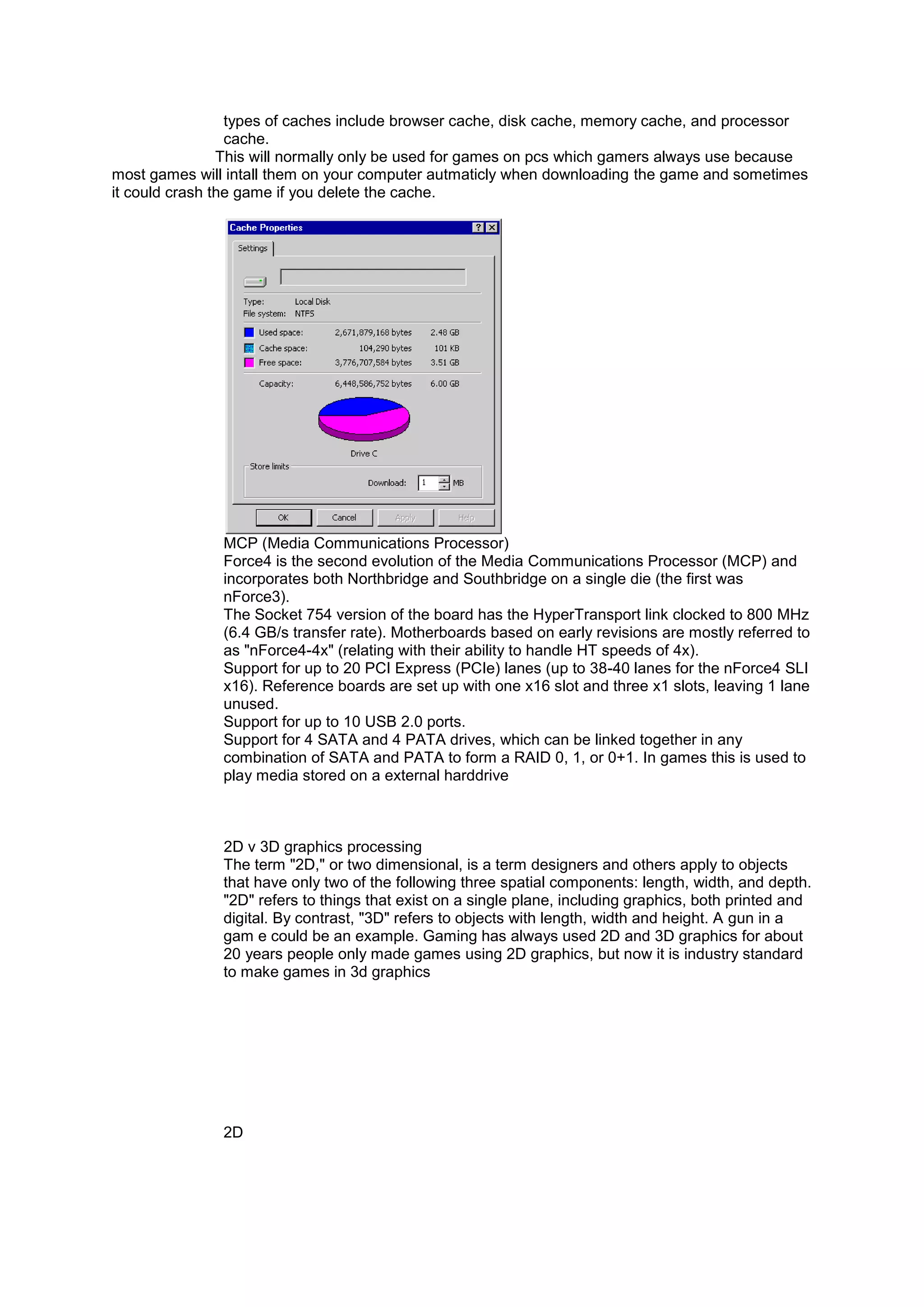 types of caches include browser cache, disk cache, memory cache, and processor
cache.
This will normally only be used for games on pcs which gamers always use because
most games will intall them on your computer autmaticly when downloading the game and sometimes
it could crash the game if you delete the cache.
MCP (Media Communications Processor)
Force4 is the second evolution of the Media Communications Processor (MCP) and
incorporates both Northbridge and Southbridge on a single die (the first was
nForce3).
The Socket 754 version of the board has the HyperTransport link clocked to 800 MHz
(6.4 GB/s transfer rate). Motherboards based on early revisions are mostly referred to
as "nForce4-4x" (relating with their ability to handle HT speeds of 4x).
Support for up to 20 PCI Express (PCIe) lanes (up to 38-40 lanes for the nForce4 SLI
x16). Reference boards are set up with one x16 slot and three x1 slots, leaving 1 lane
unused.
Support for up to 10 USB 2.0 ports.
Support for 4 SATA and 4 PATA drives, which can be linked together in any
combination of SATA and PATA to form a RAID 0, 1, or 0+1. In games this is used to
play media stored on a external harddrive
2D v 3D graphics processing
The term "2D," or two dimensional, is a term designers and others apply to objects
that have only two of the following three spatial components: length, width, and depth.
"2D" refers to things that exist on a single plane, including graphics, both printed and
digital. By contrast, "3D" refers to objects with length, width and height. A gun in a
gam e could be an example. Gaming has always used 2D and 3D graphics for about
20 years people only made games using 2D graphics, but now it is industry standard
to make games in 3d graphics
2D
 