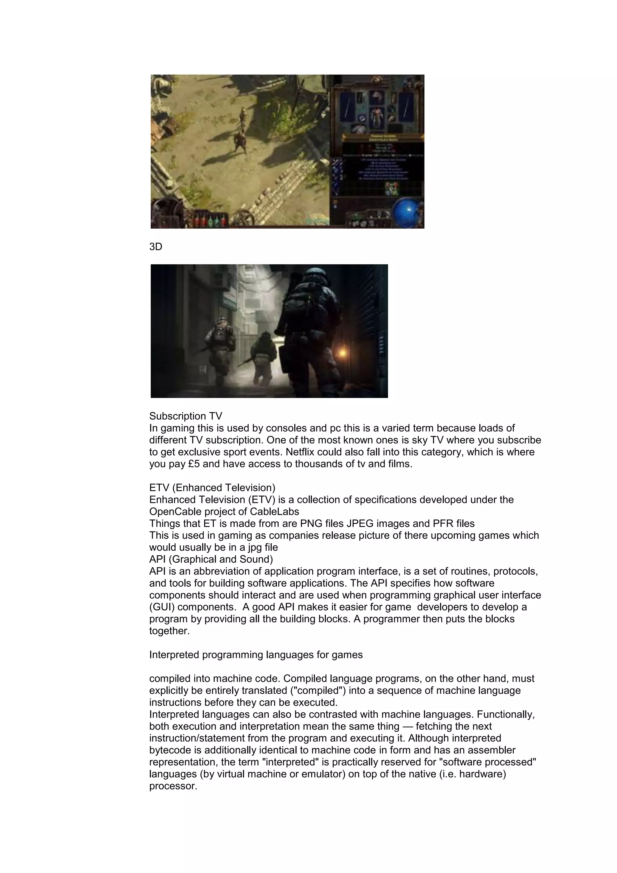 3D
Subscription TV
In gaming this is used by consoles and pc this is a varied term because loads of
different TV subscription. One of the most known ones is sky TV where you subscribe
to get exclusive sport events. Netflix could also fall into this category, which is where
you pay £5 and have access to thousands of tv and films.
ETV (Enhanced Television)
Enhanced Television (ETV) is a collection of specifications developed under the
OpenCable project of CableLabs
Things that ET is made from are PNG files JPEG images and PFR files
This is used in gaming as companies release picture of there upcoming games which
would usually be in a jpg file
API (Graphical and Sound)
API is an abbreviation of application program interface, is a set of routines, protocols,
and tools for building software applications. The API specifies how software
components should interact and are used when programming graphical user interface
(GUI) components. A good API makes it easier for game developers to develop a
program by providing all the building blocks. A programmer then puts the blocks
together.
Interpreted programming languages for games
compiled into machine code. Compiled language programs, on the other hand, must
explicitly be entirely translated ("compiled") into a sequence of machine language
instructions before they can be executed.
Interpreted languages can also be contrasted with machine languages. Functionally,
both execution and interpretation mean the same thing — fetching the next
instruction/statement from the program and executing it. Although interpreted
bytecode is additionally identical to machine code in form and has an assembler
representation, the term "interpreted" is practically reserved for "software processed"
languages (by virtual machine or emulator) on top of the native (i.e. hardware)
processor.
 