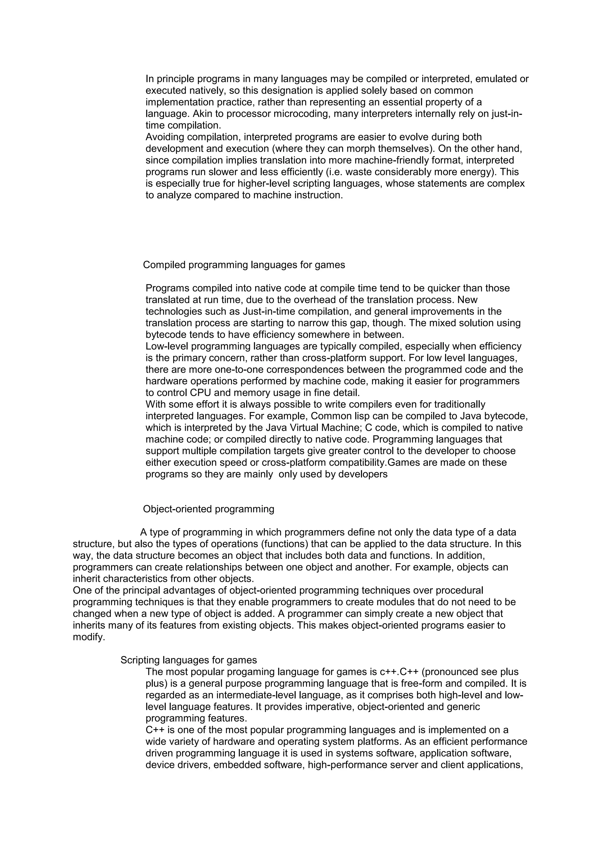 In principle programs in many languages may be compiled or interpreted, emulated or
executed natively, so this designation is applied solely based on common
implementation practice, rather than representing an essential property of a
language. Akin to processor microcoding, many interpreters internally rely on just-in-
time compilation.
Avoiding compilation, interpreted programs are easier to evolve during both
development and execution (where they can morph themselves). On the other hand,
since compilation implies translation into more machine-friendly format, interpreted
programs run slower and less efficiently (i.e. waste considerably more energy). This
is especially true for higher-level scripting languages, whose statements are complex
to analyze compared to machine instruction.
Compiled programming languages for games
Programs compiled into native code at compile time tend to be quicker than those
translated at run time, due to the overhead of the translation process. New
technologies such as Just-in-time compilation, and general improvements in the
translation process are starting to narrow this gap, though. The mixed solution using
bytecode tends to have efficiency somewhere in between.
Low-level programming languages are typically compiled, especially when efficiency
is the primary concern, rather than cross-platform support. For low level languages,
there are more one-to-one correspondences between the programmed code and the
hardware operations performed by machine code, making it easier for programmers
to control CPU and memory usage in fine detail.
With some effort it is always possible to write compilers even for traditionally
interpreted languages. For example, Common lisp can be compiled to Java bytecode,
which is interpreted by the Java Virtual Machine; C code, which is compiled to native
machine code; or compiled directly to native code. Programming languages that
support multiple compilation targets give greater control to the developer to choose
either execution speed or cross-platform compatibility.Games are made on these
programs so they are mainly only used by developers
Object-oriented programming
A type of programming in which programmers define not only the data type of a data
structure, but also the types of operations (functions) that can be applied to the data structure. In this
way, the data structure becomes an object that includes both data and functions. In addition,
programmers can create relationships between one object and another. For example, objects can
inherit characteristics from other objects.
One of the principal advantages of object-oriented programming techniques over procedural
programming techniques is that they enable programmers to create modules that do not need to be
changed when a new type of object is added. A programmer can simply create a new object that
inherits many of its features from existing objects. This makes object-oriented programs easier to
modify.
Scripting languages for games
The most popular progaming language for games is c++.C++ (pronounced see plus
plus) is a general purpose programming language that is free-form and compiled. It is
regarded as an intermediate-level language, as it comprises both high-level and low-
level language features. It provides imperative, object-oriented and generic
programming features.
C++ is one of the most popular programming languages and is implemented on a
wide variety of hardware and operating system platforms. As an efficient performance
driven programming language it is used in systems software, application software,
device drivers, embedded software, high-performance server and client applications,
 