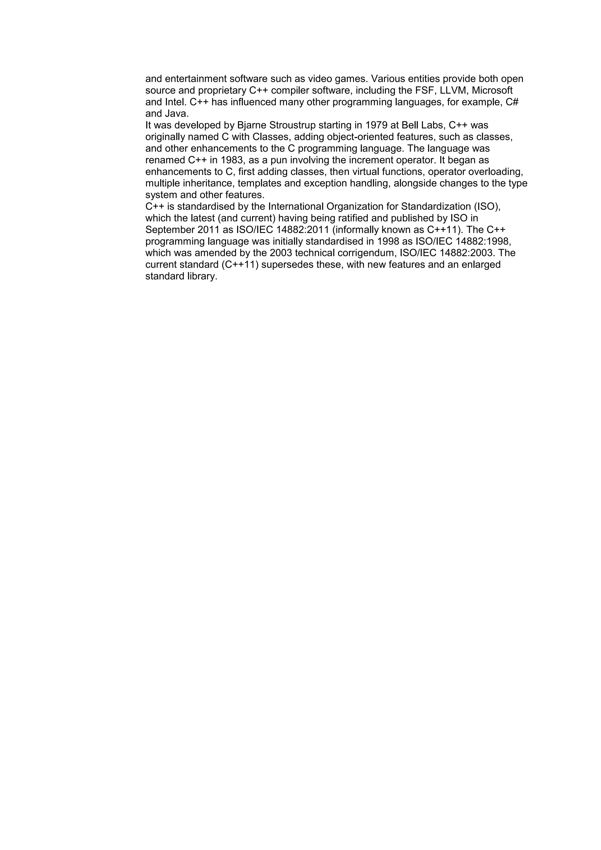 and entertainment software such as video games. Various entities provide both open
source and proprietary C++ compiler software, including the FSF, LLVM, Microsoft
and Intel. C++ has influenced many other programming languages, for example, C#
and Java.
It was developed by Bjarne Stroustrup starting in 1979 at Bell Labs, C++ was
originally named C with Classes, adding object-oriented features, such as classes,
and other enhancements to the C programming language. The language was
renamed C++ in 1983, as a pun involving the increment operator. It began as
enhancements to C, first adding classes, then virtual functions, operator overloading,
multiple inheritance, templates and exception handling, alongside changes to the type
system and other features.
C++ is standardised by the International Organization for Standardization (ISO),
which the latest (and current) having being ratified and published by ISO in
September 2011 as ISO/IEC 14882:2011 (informally known as C++11). The C++
programming language was initially standardised in 1998 as ISO/IEC 14882:1998,
which was amended by the 2003 technical corrigendum, ISO/IEC 14882:2003. The
current standard (C++11) supersedes these, with new features and an enlarged
standard library.
 