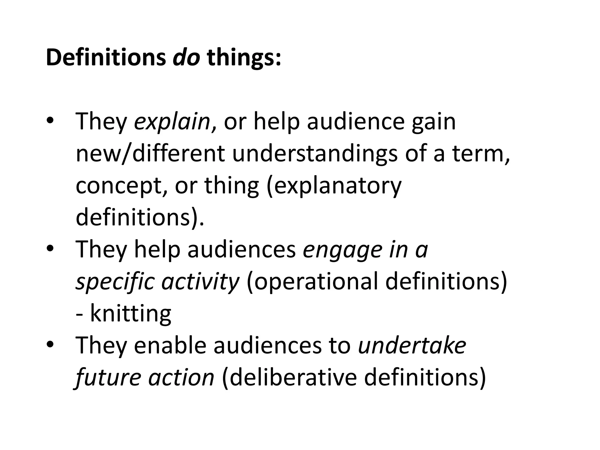 Definitions do things: 
• They explain, or help audience gain 
new/different understandings of a term, 
concept, or thing (explanatory 
definitions). 
• They help audiences engage in a 
specific activity (operational definitions) 
- knitting 
• They enable audiences to undertake 
future action (deliberative definitions) 
 