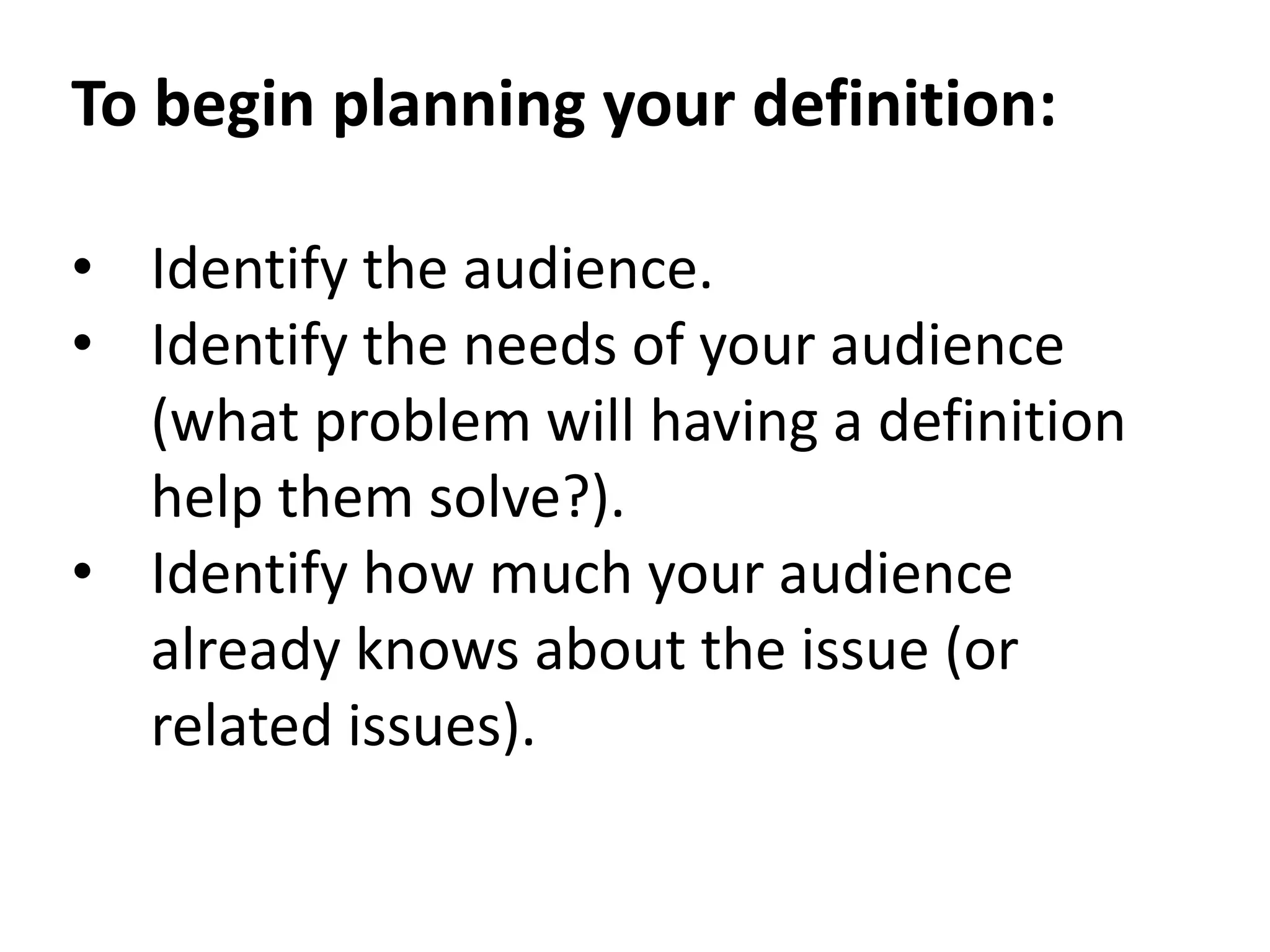 To begin planning your definition: 
• Identify the audience. 
• Identify the needs of your audience 
(what problem will having a definition 
help them solve?). 
• Identify how much your audience 
already knows about the issue (or 
related issues). 
 