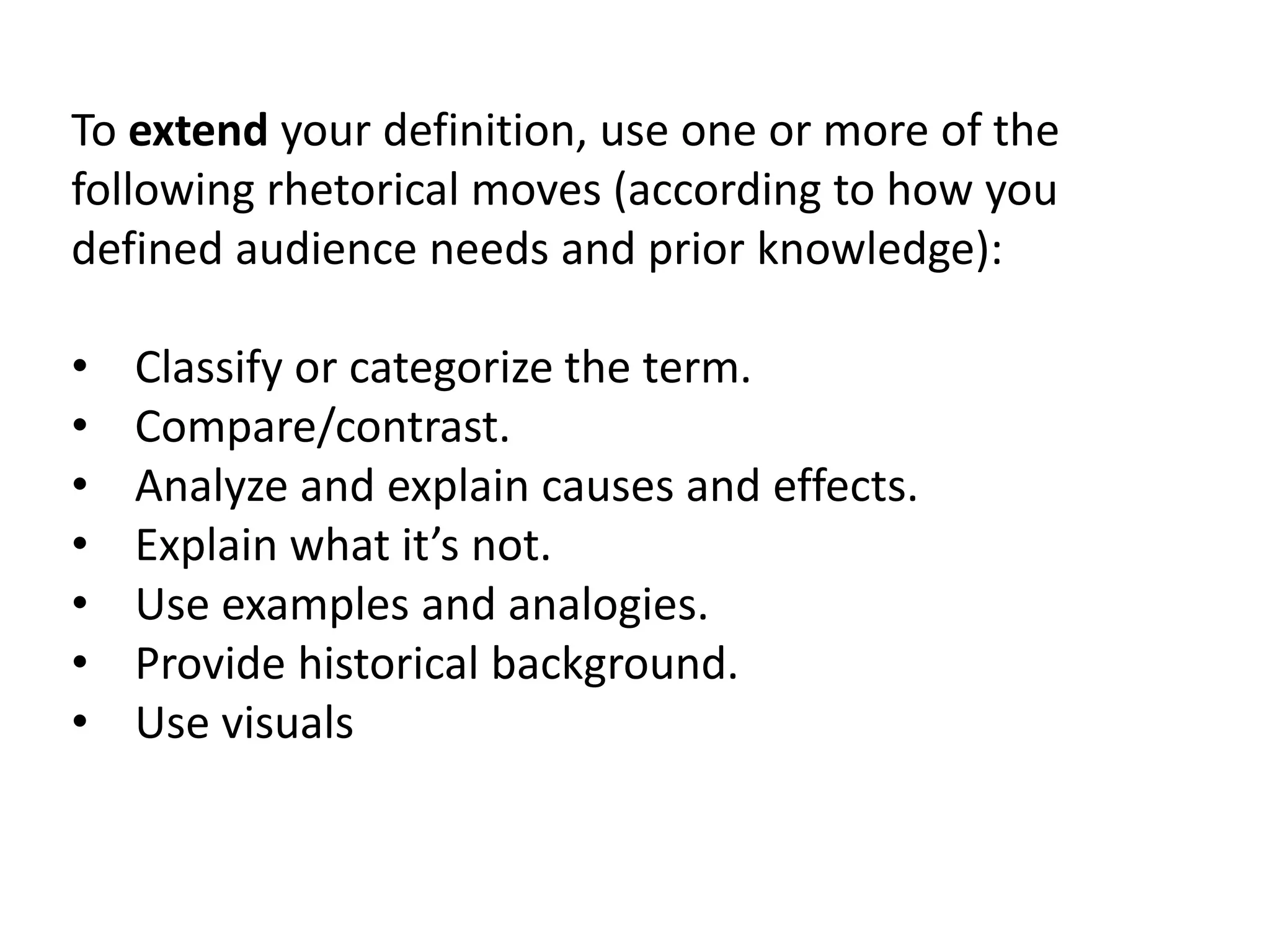 To extend your definition, use one or more of the 
following rhetorical moves (according to how you 
defined audience needs and prior knowledge): 
• Classify or categorize the term. 
• Compare/contrast. 
• Analyze and explain causes and effects. 
• Explain what it’s not. 
• Use examples and analogies. 
• Provide historical background. 
• Use visuals 
