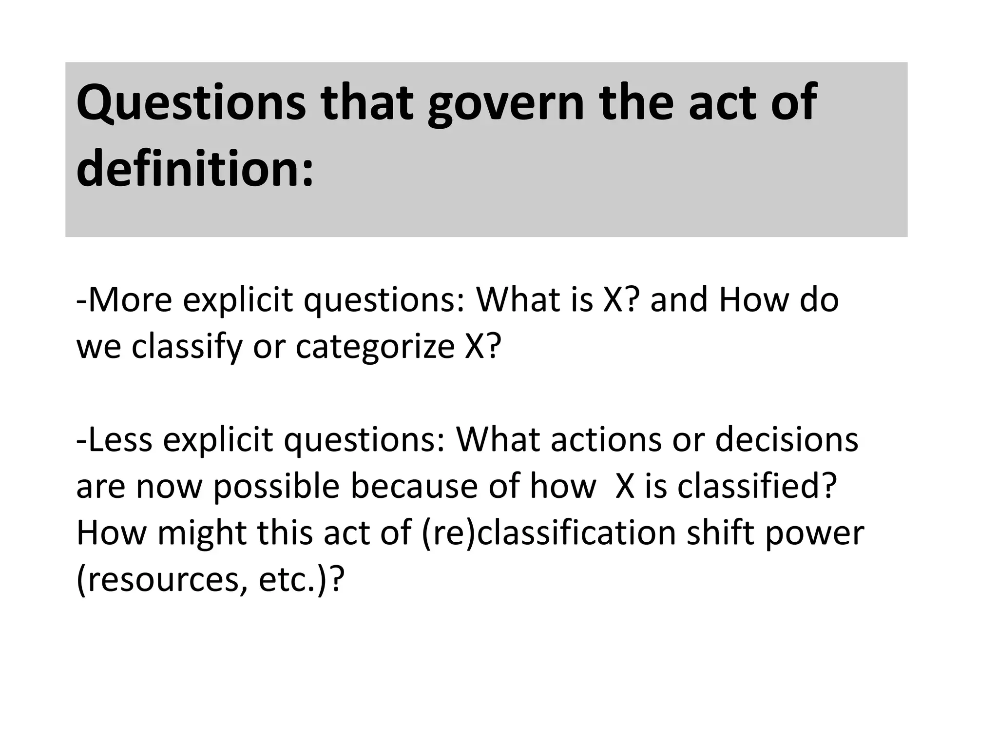 Questions that govern the act of 
definition: 
-More explicit questions: What is X? and How do 
we classify or categorize X? 
-Less explicit questions: What actions or decisions 
are now possible because of how X is classified? 
How might this act of (re)classification shift power 
(resources, etc.)? 
 