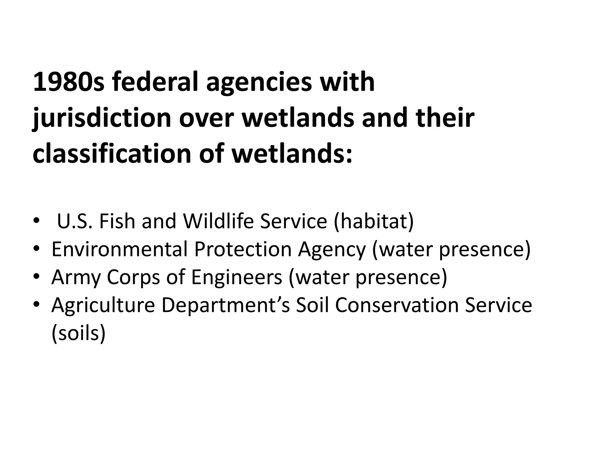1980s federal agencies with 
jurisdiction over wetlands and their 
classification of wetlands: 
• U.S. Fish and Wildlife Service (habitat) 
• Environmental Protection Agency (water presence) 
• Army Corps of Engineers (water presence) 
• Agriculture Department’s Soil Conservation Service 
(soils) 
 