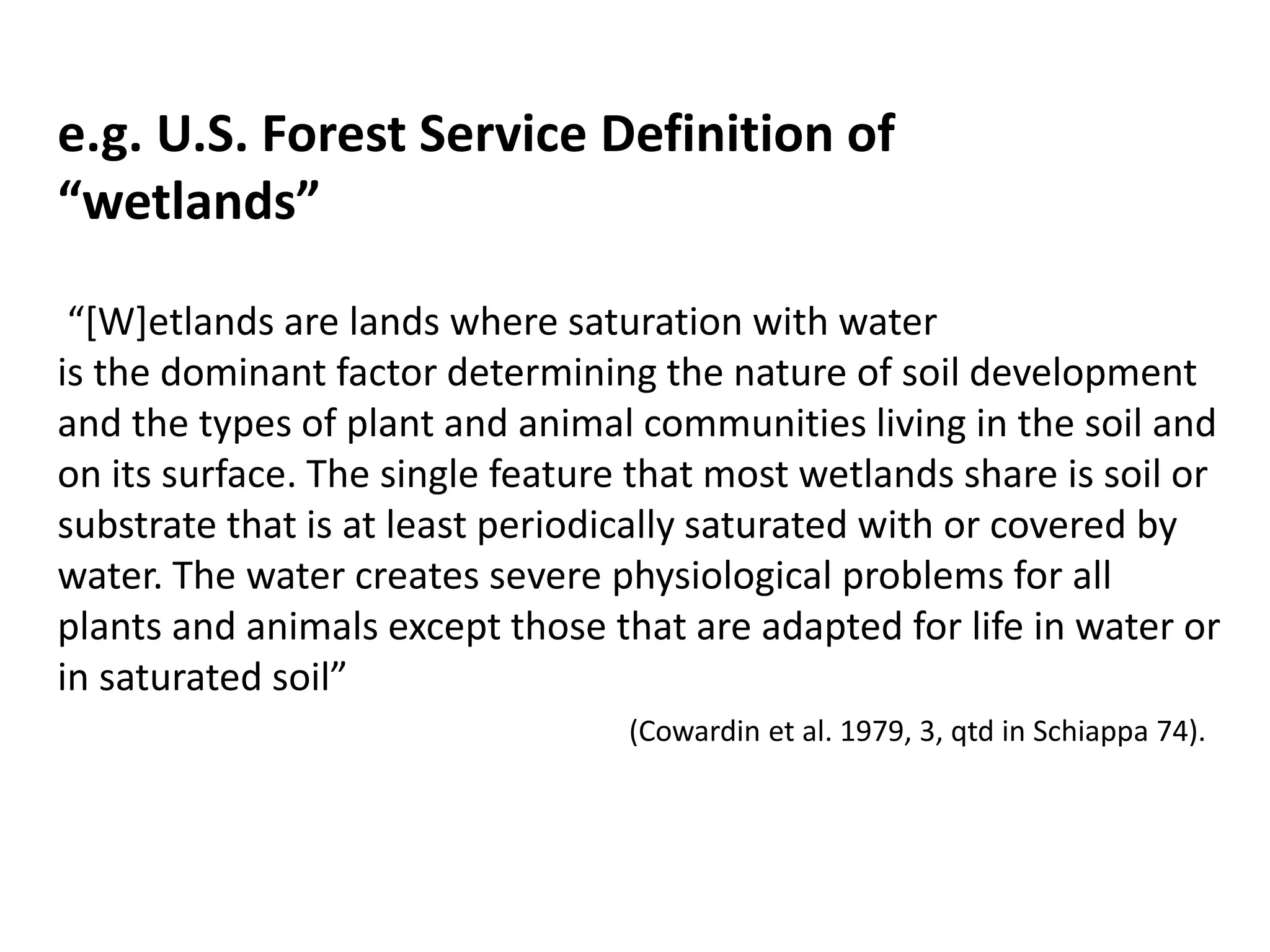 e.g. U.S. Forest Service Definition of 
“wetlands” 
“[W]etlands are lands where saturation with water 
is the dominant factor determining the nature of soil development 
and the types of plant and animal communities living in the soil and 
on its surface. The single feature that most wetlands share is soil or 
substrate that is at least periodically saturated with or covered by 
water. The water creates severe physiological problems for all 
plants and animals except those that are adapted for life in water or 
in saturated soil” 
(Cowardin et al. 1979, 3, qtd in Schiappa 74). 
 