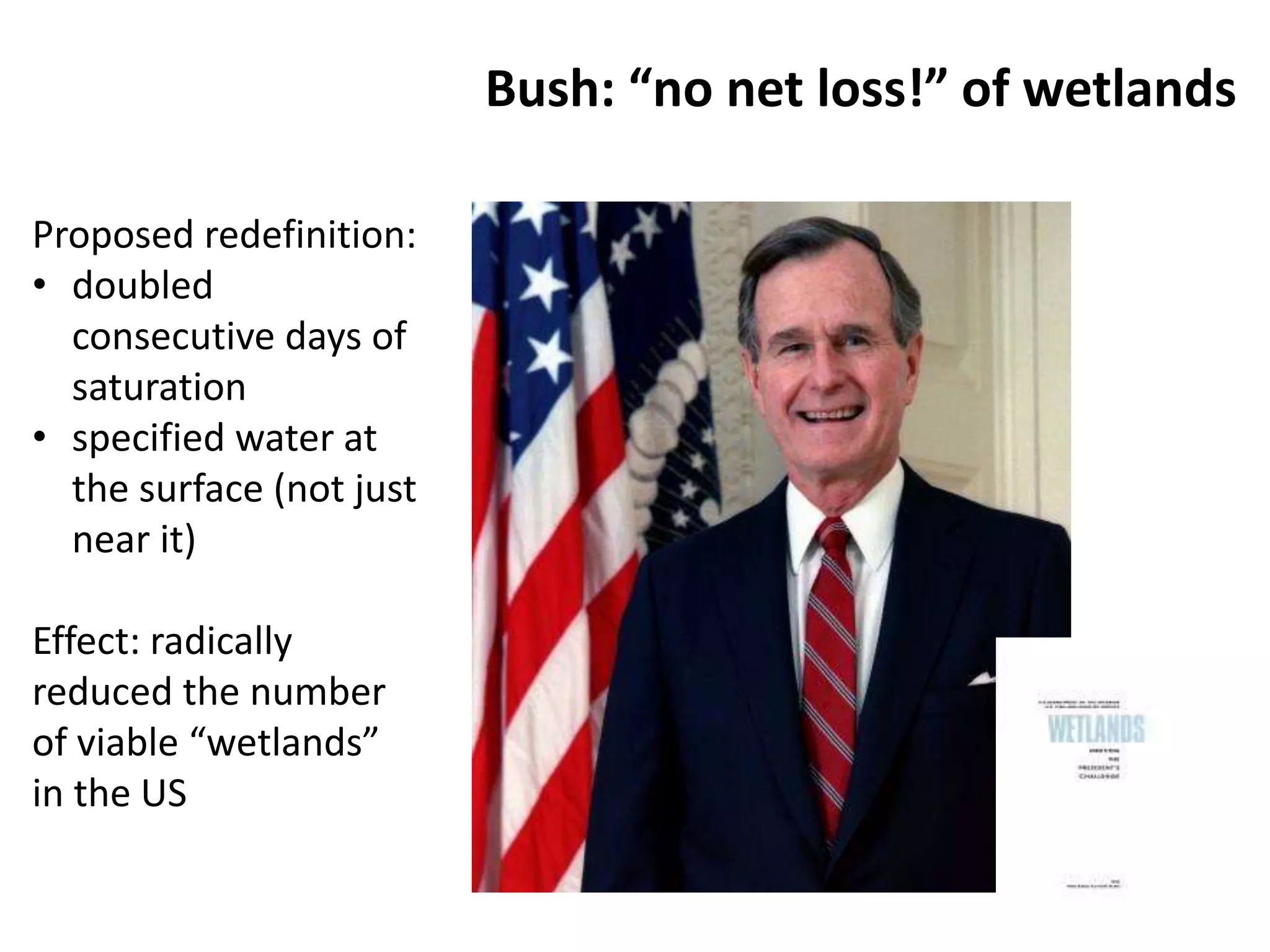 Bush: “no net loss!” of wetlands 
Proposed redefinition: 
• doubled 
consecutive days of 
saturation 
• specified water at 
the surface (not just 
near it) 
Effect: radically 
reduced the number 
of viable “wetlands” 
in the US 
 