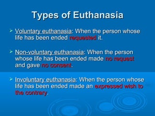 TTyyppeess ooff EEuutthhaannaassiiaa 
 VVoolluunnttaarryy eeuutthhaannaassiiaa:: WWhheenn tthhee ppeerrssoonn wwhhoossee 
lliiffee hhaass bbeeeenn eennddeedd rreeqquueesstteedd iitt.. 
 NNoonn--vvoolluunnttaarryy eeuutthhaannaassiiaa:: WWhheenn tthhee ppeerrssoonn 
wwhhoossee lliiffee hhaass bbeeeenn eennddeedd mmaaddee nnoo rreeqquueesstt 
aanndd ggaavvee nnoo ccoonnsseenntt.. 
 IInnvvoolluunnttaarryy eeuutthhaannaassiiaa:: WWhheenn tthhee ppeerrssoonn wwhhoossee 
lliiffee hhaass bbeeeenn eennddeedd mmaaddee aann eexxpprreesssseedd wwiisshh ttoo 
tthhee ccoonnttrraarryy.. 
 