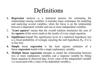 Definitions 
1. Regression analysis is a statistical process for estimating the 
relationships among variables. It includes many techniques for modeling 
and analyzing several variables, when the focus is on the relationship 
between a dependent variable and one or more independent variables. 
2. "Least squares" means that the overall solution minimizes the sum of 
the squares of the errors made in the results of every single equation. 
3. Significance Level The significance level of a statistical hypothesis test 
is a fixed probability of wrongly rejecting the null hypothesis H0, if it is 
in fact true. 
4. Simple linear regression is the least squares estimator of a 
linear regression model with a single explanatory variable. 
5. Multiple linear regression attempts to model the relationship between 
two or more explanatory variables and a response variable by fitting 
linear equation to observed data. Every value of the independent variable 
x is associated with a value of the dependent variable y. 
 