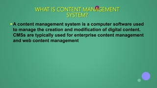 A content management system is a computer software used
to manage the creation and modification of digital content.
CMSs are typically used for enterprise content management
and web content management
WHAT IS CONTENT MANAGEMENT
SYSTEM?
 