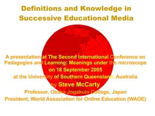 Definitions and Knowledge in Successive Educational Media A presentation  at The Second International  Conference on   Pedagogies and  Learning: Meanings under  the microscope on 18 September 2005 at the University  of Southern Queensland,  Australia by  Steve McCarty Professor, Osaka Jogakuin College, Japan President, World Association for Online Education (WAOE) 